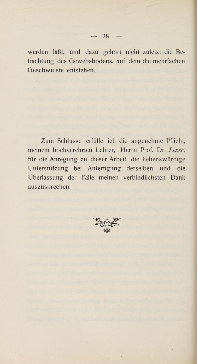 werden läßt, und dazu gehört nicht zuletzt die Be¬ trachtung des Gewebsbodens, auf dem die mehrfachen Geschwülste entstehen. Zum Schlüsse erfülle ich die angenehme Pflicht, meinem hochverehrten Lehrer, Herrn Prof. Dr. Lexer, für die Anregung zu dieser Arbeit, die liebenswürdige Unterstützung bei Anfertigung derselben und die Überlassung der Fälle meinen verbindlichsten Dank auszusprechen.