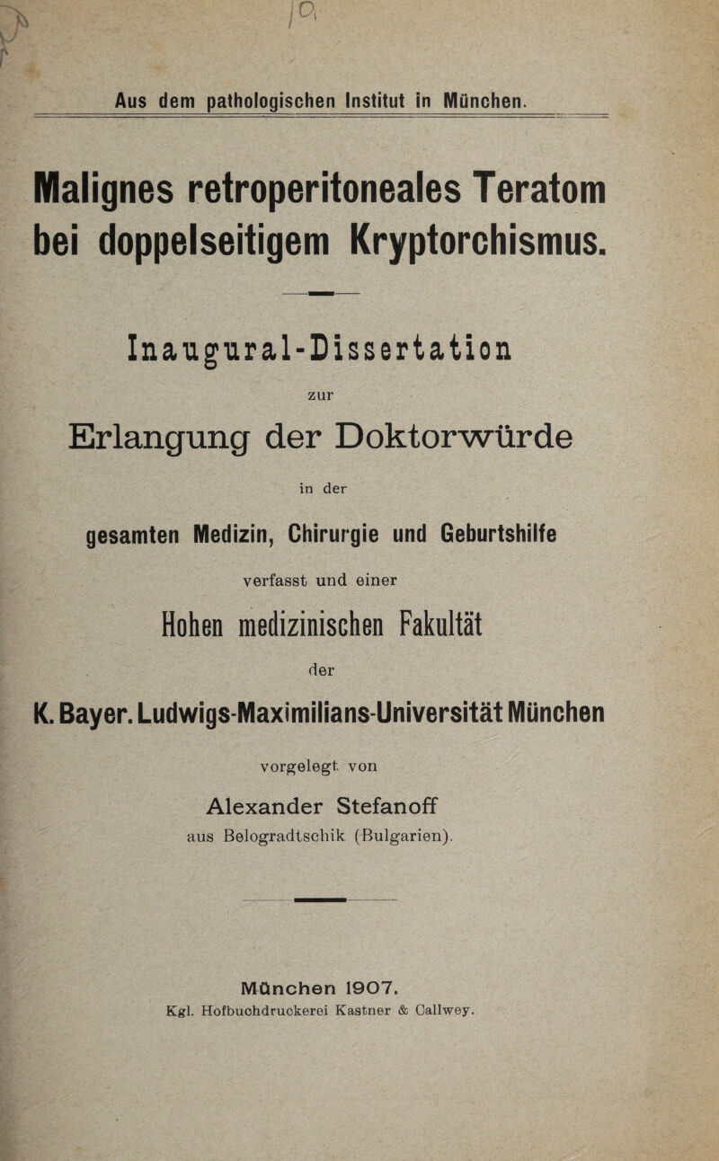 Malignes retroperitoneales Teratom bei doppelseitigem Kryptorchismus. Inaugural-Dissertation zur Erlangung der Doktorwürde in der gesamten Medizin, Chirurgie und Geburtshilfe verfasst und einer Hohen medizinischen Fakultät der K. Bayer. Ludwigs-Maximilians-Universität München vorgelegt, von Alexander Stefanoff aus Belogradtschik (Bulgarien). München 1907. Kgl. Hofbuohdruckerei Kästner & Callwey.