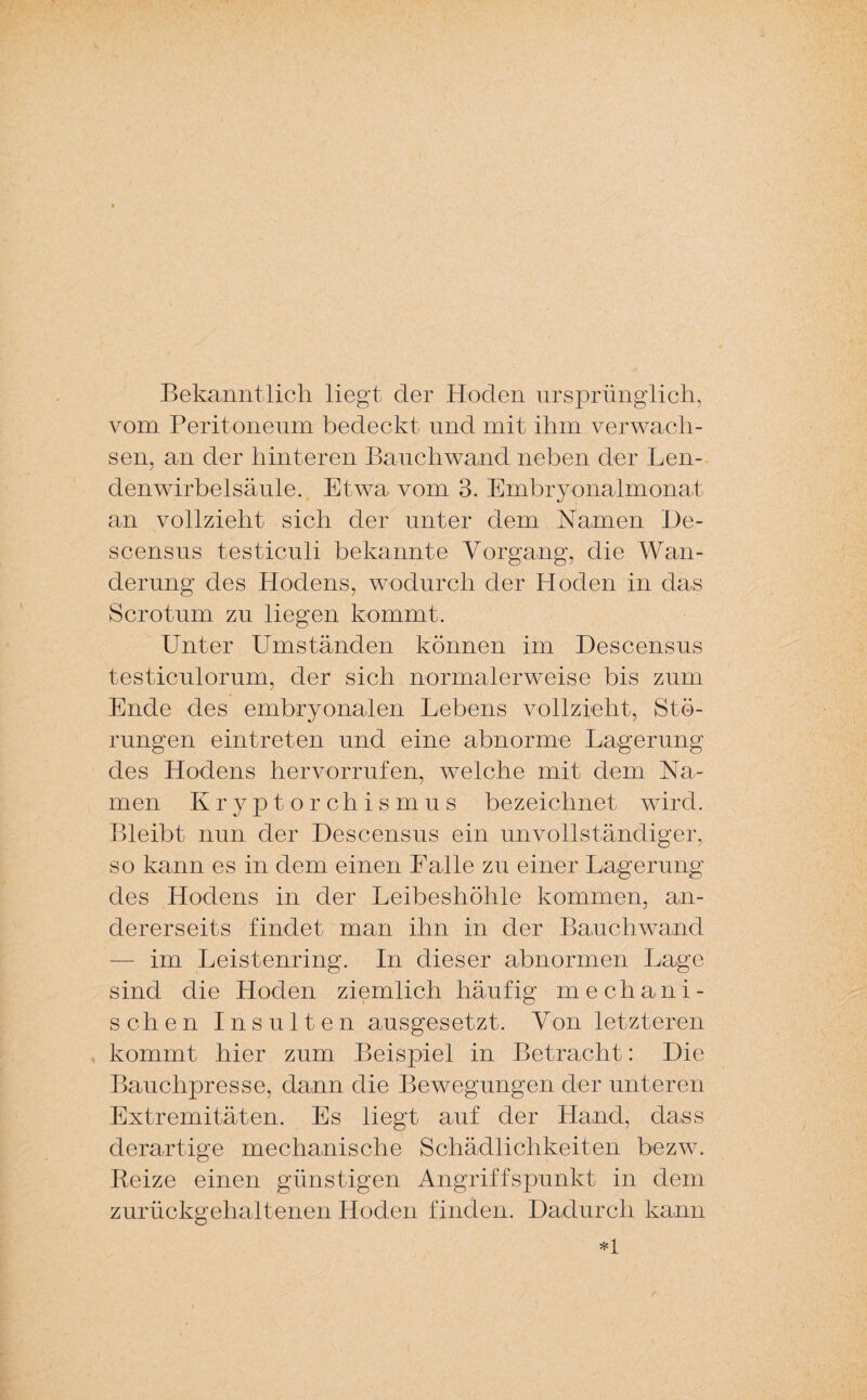 Bekanntlich liegt der Hoden ursprünglich, vom Peritoneum bedeckt und mit ihm verwach¬ sen, an der hinteren Bauch wand neben der Len¬ denwirbelsäule. Etwa vom 3. Embryonalmonat an vollzieht sich der unter dem Namen De- scensus testiculi bekannte Vorgang, die Wan¬ derung des Hodens, wodurch der Hoden in das Scrotum zu liegen kommt. Unter Umständen können im Descensus testiculorum, der sich normalerweise bis zum Ende des embryonalen Lebens vollzieht, Stö¬ rungen eintreten und eine abnorme Lagerung des Hodens hervorrufen, welche mit dem Na¬ men Kryptorchismus bezeichnet wird. Bleibt nun der Descensus ein unvollständiger, so kann es in dem einen Lalle zu einer Lagerung des Hodens in der Leibeshöhle kommen, an¬ dererseits findet man ihn in der Bauchwand im Leistenring. In dieser abnormen Lage sind die Hoden ziemlich häufig mechani¬ schen Insulten ausgesetzt. Von letzteren kommt hier zum Beispiel in Betracht: Die Bauchpresse, dann die Bewegungen der unteren Extremitäten. Es liegt auf der Hand, dass derartige mechanische Schädlichkeiten bezw. Beize einen günstigen Angriffspunkt in dem zurückgehaltenen Hoden finden. Dadurch kann *1