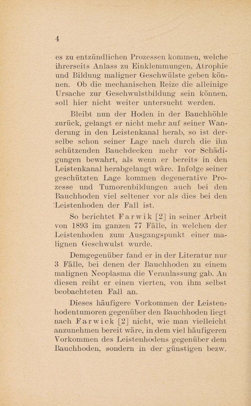 es zu entzündlichen Prozessen kommen, welche ihrerseits Anlass zu Einklemmungen, Atrophie und Bildung maligner Geschwülste geben kön¬ nen. Ob die mechanischen Reize die alleinige Ursache zur Geschwulstbildung sein können, soll hier nicht weiter untersucht werden. Bleibt nun der Hoden in der Bauchhöhle zurück, gelangt er nicht mehr auf seiner Wan¬ derung in den Leistenkanal herab, so ist der¬ selbe schon seiner Lage nach durch die ihn schützenden Bauchdecken mehr vor Schädi¬ gungen bewahrt, als wenn er bereits in den Leistenkanal herabgelangt wäre. Infolge seiner geschützten Lage kommen degenerative Pro¬ zesse und Tumorenbildungen auch bei den Bauchhoden viel seltener vor als dies bei den Leistenhoden der Lall ist. So berichtet Larwik [2] in seiner Arbeit von 1893 im ganzen 77 Lälle, in welchen der Leistenhoden zum Ausgangspunkt einer ma¬ lignen Geschwulst wurde. Demgegenüber fand er in der Literatur nur 3 Lälle, bei denen der Bauchhoden zu einem malignen Neoplasma die Veranlassung gab. An diesen reiht er einen vierten, von ihm selbst beobachteten Lall an. Dieses häufigere Vorkommen der Leisten¬ hodentumoren gegenüber den Bauchhoden liegt nach Farwick [2] nicht, wie man vielleicht anzunehmen bereit wäre, in ;dem viel häufigeren Vorkommen des Leistenhodens gegenüber dem Bauchhoden, sondern in der günstigen bezw.