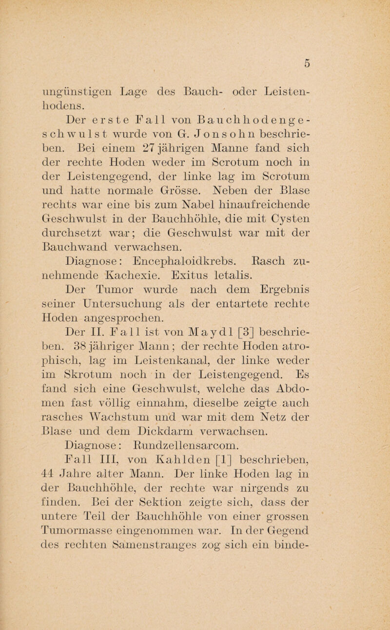ungünstigen Lage des Bauch- oder Leisten¬ hodens. Der erste Fall von Bauchhodenge¬ schwulst wurde von G. Jonsohn beschrie¬ ben. Bei einem 27 jährigen Manne fand sich der rechte Hoden weder im Scrotum noch in der Leistengegend, der linke lag im Scrotum und hatte normale Grösse. Neben der Blase rechts war eine bis zum Nabel hinaufreichende Geschwulst in der Bauchhöhle, die mit Cysten durchsetzt war; die Geschwulst war mit der Bauch wand verwachsen. Diagnose: Encephaloidkrebs. Rasch zu¬ nehmende Kachexie. Exitus letalis. Der Tumor wurde nach dem Ergebnis seiner Untersuchung als der entartete rechte Hoden angesprochen. Der II. Fall ist von May dl [3] beschrie¬ ben. 38 jähriger Mann ; der rechte Hoden atro¬ phisch, lag im Leistenkanal, der linke weder im Skrotum noch in der Leistengegend. Es fand sich eine Geschwulst, welche das Abdo¬ men fast völlig einnahm, dieselbe zeigte auch rasches Wachstum und war mit dem Netz der Blase und dem Dickdarm verwachsen. Diagnose: Rundzellensarcom. Fall III, von Kahlden [1] beschrieben, 44 Jahre alter Mann. Der linke Hoden lag in der Bauchhöhle, der rechte war nirgends zu finden. Bei der Sektion zeigte sich, dass der untere Teil der Bauchhöhle von einer grossen Tumormasse eingenommen war. In der Gegend des rechten Samenstranges zog sich ein binde-