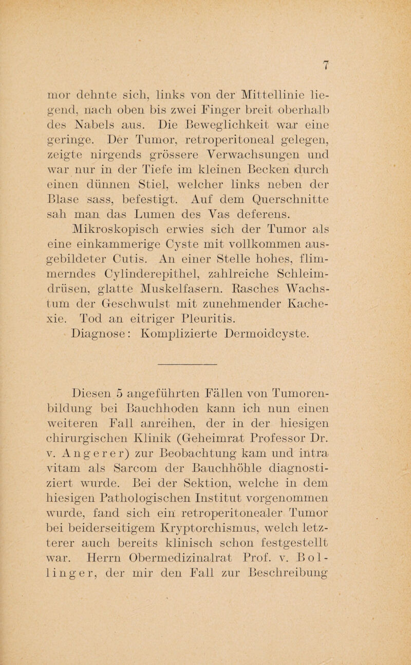 mor dehnte sich, links von der Mittellinie lie¬ gend, nach oben bis zwei Finger breit oberhalb des Nabels ans. Die Beweglichkeit war eine geringe. Der Tumor, retroperitoneal gelegen, zeigte nirgends grössere Verwachsungen und war nur in der Tiefe im kleinen Becken durch einen dünnen Stiel, welcher links neben der Blase sass, befestigt. Auf dem Querschnitte sah man das Lumen des Vas deferens. Mikroskopisch erwies sich der Tumor als eine einkammerige Cyste mit vollkommen aus¬ gebildeter Cutis. An einer Stelle hohes, flim¬ merndes Cylinderepithel, zahlreiche Schleim¬ drüsen, glatte Muskelfasern. Rasches Wachs¬ tum der Geschwulst mit zunehmender Kache¬ xie. Tod an eitriger Pleuritis. Diagnose: Komplizierte Dermoidcyste. Diesen 5 angeführten Fällen von Tumoren¬ bildung bei Bauchhoden kann ich nun einen weiteren Fall anreihen, der in der hiesigen chirurgischen Klinik (Geheimrat Professor Dr. v. Angerer) zur Beobachtung kam und intra vitam als Sarcom der Bauchhöhle diagnosti¬ ziert wurde. Bei der Sektion, welche in dem hiesigen Pathologischen Institut vorgenommen wurde, fand sich ein retroperitonealer Tumor bei beiderseitigem Kryptorchismus, welch letz¬ terer auch bereits klinisch schon festgestellt war. Herrn Obermedizinalrat Prof. v. Bol- iinger, der mir den Fall zur Beschreibung