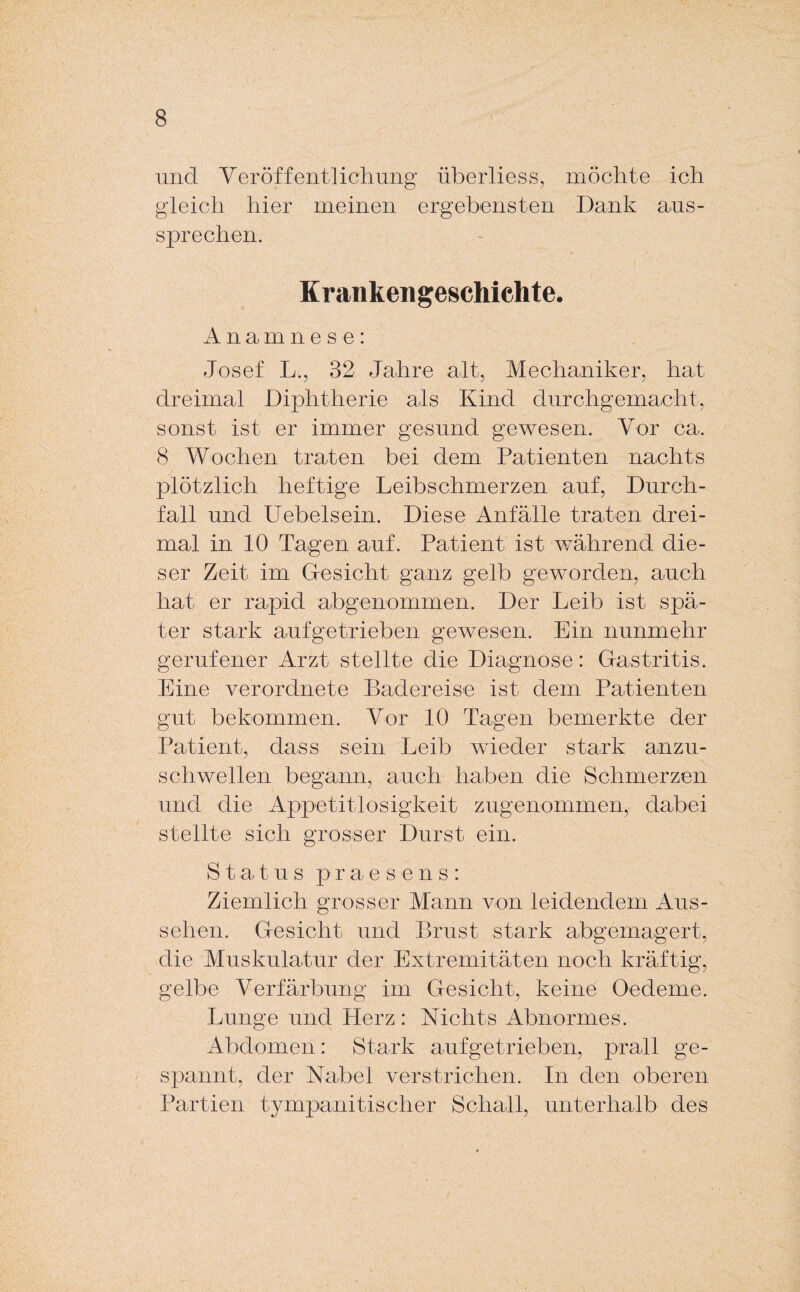 und Veröffentlichung überliess, möchte ich gleich hier meinen ergebensten Dank aus¬ sprechen. Krankengeschichte. Anamnese: Josef L., 32 Jahre alt, Mechaniker, hat dreimal Diphtherie als Kind durchgemacht, sonst ist er immer gesund gewesen. Vor ca. 8 Wochen traten bei dem Patienten nachts plötzlich heftige Leibschmerzen auf, Durch¬ fall und Uebelsein. Diese Anfälle traten drei¬ mal in 10 Tagen auf. Patient ist während die¬ ser Zeit im Gesicht ganz gelb geworden, auch hat er rapid abgenommen. Der Leib ist spä¬ ter stark aufgetrieben gewesen. Ein nunmehr gerufener Arzt stellte die Diagnose: Gastritis. Eine verordnete Badereise ist dem Patienten gut bekommen. Vor 10 Tagen bemerkte der Patient, dass sein Leib wieder stark anzu¬ schwellen begann, auch haben die Schmerzen und die Appetitlosigkeit zugenommen, dabei stellte sich grosser Durst ein. Status praesens: Ziemlich grosser Mann von leidendem Aus¬ sehen. Gesicht und Brust stark abgemagert, die Muskulatur der Extremitäten noch kräftig, gelbe Verfärbung im Gesicht, keine Oedeme. Lunge und Herz: Nichts Abnormes. Abdomen: Stark aufgetrieben, prall ge¬ spannt, der Nabel verstrichen. In den oberen Partien tympanitischer Schall, unterhalb des
