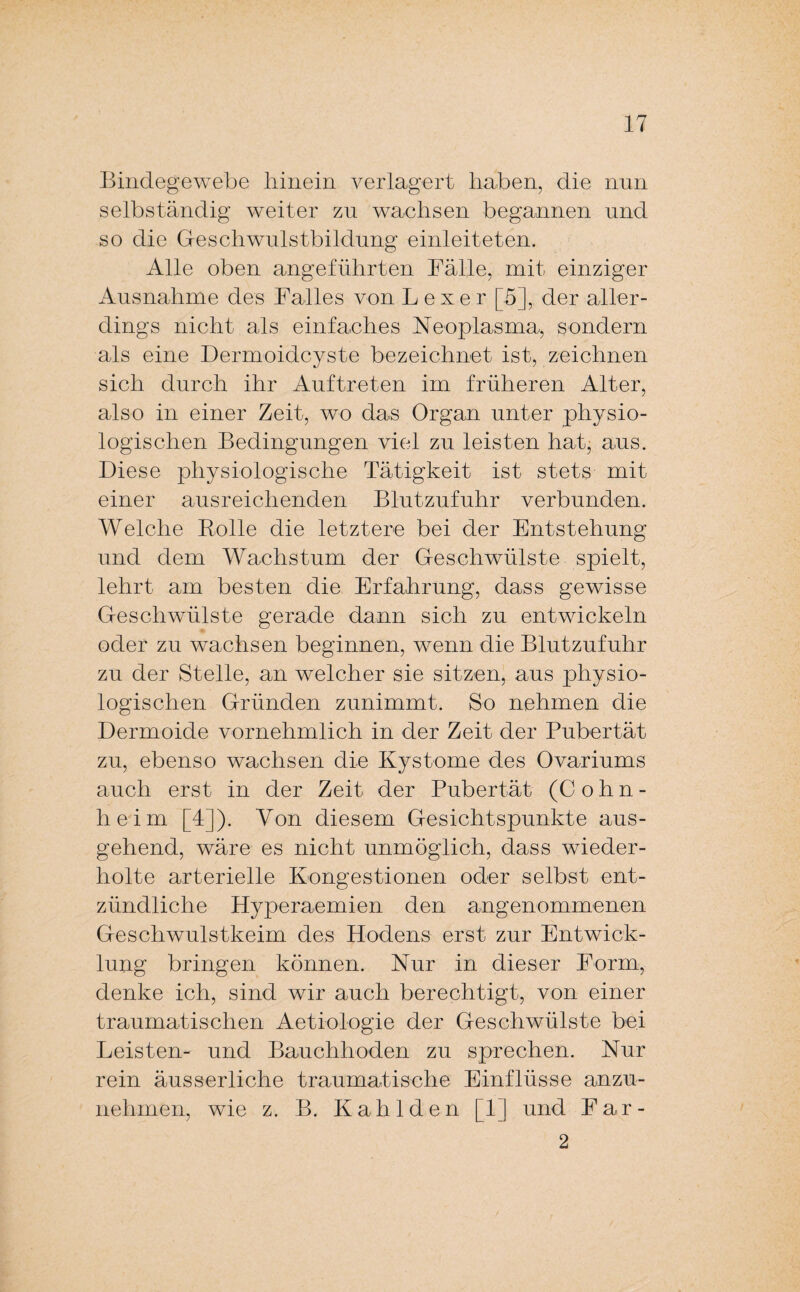 Bindegewebe hinein verlagert haben, die nun selbständig weiter zu wachsen begannen und so die Geschwulstbildung einleiteten. Alle oben angeführten Fälle, mit einziger Ausnahme des Falles von L e x e r [5], der aller¬ dings nicht als einfaches Neoplasma, sondern als eine Dermoidcyste bezeichnet ist, zeichnen sich durch ihr Auftreten im früheren Alter, also in einer Zeit, wo das Organ unter physio¬ logischen Bedingungen viel zu leisten hat; aus. Diese physiologische Tätigkeit ist stets mit einer ausreichenden Blutzufuhr verbunden. Welche Bolle die letztere bei der Entstehung und dem Wachstum der Geschwülste spielt, lehrt am besten die Erfahrung, dass gewisse Geschwülste gerade dann sich zu entwickeln oder zu wachsen beginnen, wenn die Blutzufuhr zu der Stelle, an welcher sie sitzen, aus physio¬ logischen Gründen zunimmt. So nehmen die Dermoide vornehmlich in der Zeit der Pubertät zu, ebenso wachsen die Kystome des Ovariums auch erst in der Zeit der Pubertät (Cohn¬ heim [4]). Von diesem Gesichtspunkte aus¬ gehend, wäre es nicht unmöglich, dass wieder¬ holte arterielle Kongestionen oder selbst ent¬ zündliche Hyperaemien den angenommenen Geschwulstkeim des Hodens erst zur Entwick¬ lung bringen können. Nur in dieser Form, denke ich, sind wir auch berechtigt, von einer traumatischen Aetiologie der Geschwülste bei Leisten- und Bauchhoden zu sprechen. Nur rein äusserliche traumatische Einflüsse anzu¬ nehmen, wie z. B. Kahlden [1] und Far- 2