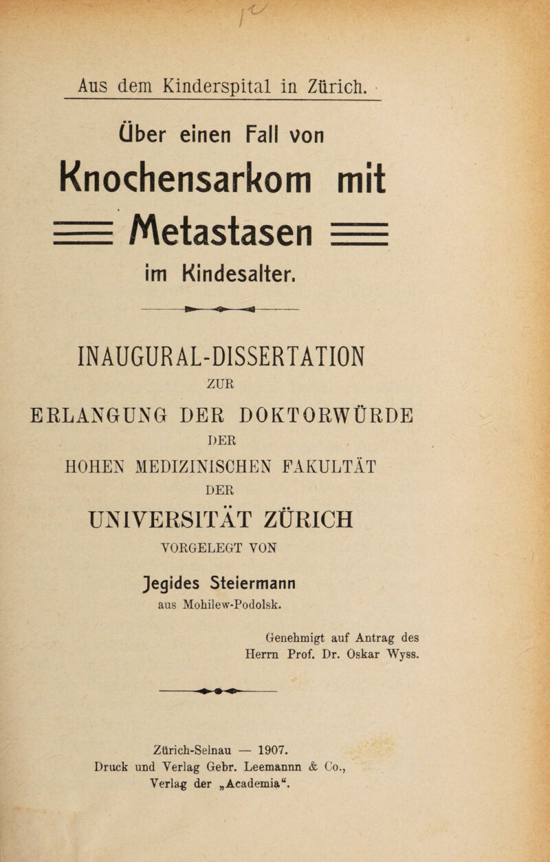 Aus dem Kinderspital in Zürich. ■ ■ Uber einen Fall von Knochensarkom mit = Metastasen = im Kindesalter. INAUGUR AL-DISSERTATION ZUR ERLANGUNG DER DOKTORWÜRDE DER HOHEN MEDIZINISCHEN FAKULTÄT DER UNIVERSITÄT ZÜRICH YORGELEGT VON Jegides Steiermann aus Mohilew-Podolsk. Genehmigt auf Antrag des Herrn Prof. Dr. Oskar Wyss. Zürich-Selnau — 1907. Druck und Verlag Gebr. Leemannn & Co., Verlag der „Academia“.