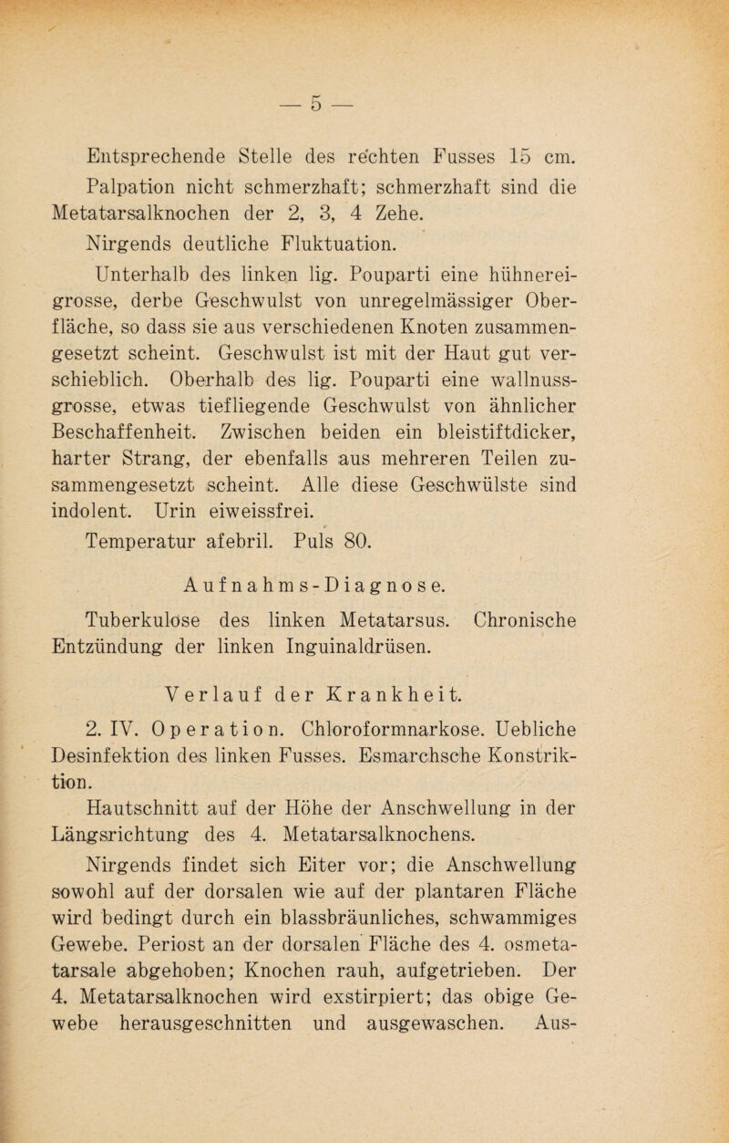 Entsprechende Stelle des rechten Fusses 15 cm. Palpation nicht schmerzhaft; schmerzhaft sind die Metatarsalknochen der 2, 3, 4 Zehe. Nirgends deutliche Fluktuation. Unterhalb des linken lig. Pouparti eine hühnerei¬ grosse, derbe Geschwulst von unregelmässiger Ober¬ fläche, so dass sie aus verschiedenen Knoten zusammen¬ gesetzt scheint. Geschwulst ist mit der Haut gut ver¬ schieblich. Oberhalb des lig. Pouparti eine wallnuss¬ grosse, etwas tiefliegende Geschwulst von ähnlicher Beschaffenheit, Zwischen beiden ein bleistiftdicker, harter Strang, der ebenfalls aus mehreren Teilen zu¬ sammengesetzt scheint. Alle diese Geschwülste sind indolent. Urin eiweissfrei. # Temperatur afebril. Puls 80. t ^ Aufnahms-Diagnose. Tuberkulose des linken Metatarsus. Chronische Entzündung der linken Inguinaldrüsen. Verlauf der Krankheit. 2. IV. Operation. Chloroformnarkose. Uebliche Desinfektion des linken Fusses. Esmarchsche Konstrik¬ tion. Hautschnitt auf der Höhe der Anschwellung in der Längsrichtung des 4. Metatarsalknochens. Nirgends findet sich Eiter vor; die Anschwellung sowohl auf der dorsalen wie auf der plantaren Fläche wird bedingt durch ein blassbräunliches, schwammiges Gewebe. Periost an der dorsalen Fläche des 4. osmeta- tarsale abgehoben; Knochen rauh, aufgetrieben. Der 4. Metatarsalknochen wird exstirpiert; das obige Ge¬ webe herausgeschnitten und ausgewaschen. Aus-