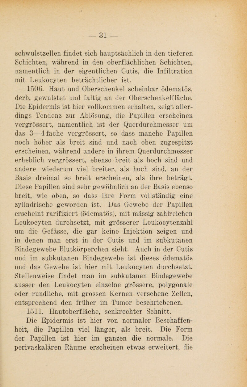 schwulstzellen findet sich hauptsächlich in den tieferen Schichten, während in den oberflächlichen Schichten, namentlich in der eigentlichen Cutis, die Infiltration mit Leukocyten beträchtlicher ist. 1506. Haut und Oberschenkel scheinbar ödematös, derb, gewulstet und faltig an der Oberschenkelfläche. Die Epidermis ist hier vollkommen erhalten, zeigt aller¬ dings Tendenz zur Ablösung, die Papillen erscheinen vergrössert, namentlich ist der Querdurchmesser um das 3—4 fache vergrössert, so dass manche Papillen noch höher als breit sind und nach oben zugespitzt erscheinen, während andere in ihrem Querdurchmesser erheblich vergrössert, ebenso breit als hoch sind und andere wiederum viel breiter, als hoch sind, an der Basis dreimal so breit erscheinen, als ihre beträgt. Diese Papillen sind sehr gewöhnlich an der Basis ebenso breit, wie oben, so dass ihre Form vollständig eine zylindrische geworden ist. Das Gewebe der Papillen erscheint rarifiziert (ödematös), mit mässig zahlreichen Leukocyten durchsetzt, mit grösserer Leukocytenzahl um die Gefässe, die gar keine Injektion zeigen und in denen man erst in der Cutis und im subkutanen Bindegewebe Blutkörperchen sieht. Auch in der Cutis und im subkutanen Bindegewebe ist dieses ödematös und das Gewebe ist hier mit Leukocyten durchsetzt. Stellenweise findet man im subkutanen Bindegewebe ausser den Leukocyten einzelne grössere, polygonale oder rundliche, mit grossen Kernen versehene Zellen, entsprechend den früher im Tumor beschriebenen. 1511. Hautoberfläche, senkrechter Schnitt. Die Epidermis ist hier von normaler Beschaffen¬ heit, die Papillen viel länger, als breit. Die Form der Papillen ist hier im ganzen die normale. Die perivaskalären Räume erscheinen etwas erweitert, die