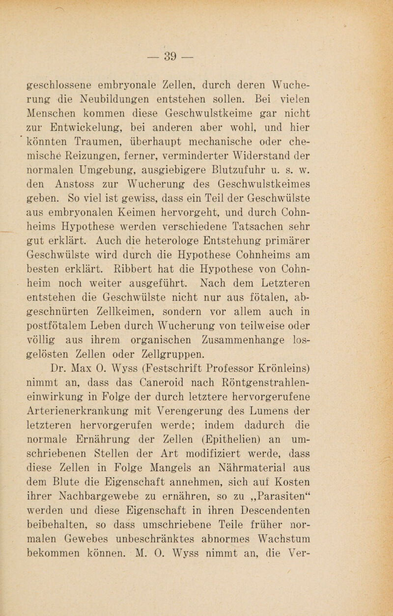 geschlossene embryonale Zellen, durch deren Wuche¬ rung die Neubildungen entstehen sollen. Bei vielen Menschen kommen diese Geschwulstkeime gar nicht zur Entwickelung, bei anderen aber wohl, und hier * könnten Traumen, überhaupt mechanische oder che¬ mische Reizungen, ferner, verminderter Widerstand der normalen Umgebung, ausgiebigere Blutzufuhr u. s. w. den Anstoss zur Wucherung des Geschwulstkeimes geben. So viel ist gewiss, dass ein Teil der Geschwülste aus embryonalen Keimen hervorgeht, und durch Cohn¬ heims Hypothese werden verschiedene Tatsachen sehr gut erklärt. Auch die heterologe Entstehung primärer Geschwülste wird durch die Hypothese Cohnheims am besten erklärt. Ribbert hat die Hypothese von Cohn¬ heim noch weiter ausgeführt. Nach dem Letzteren entstehen die Geschwülste nicht nur aus fötalen, ab¬ geschnürten Zellkeimen, sondern vor allem auch in postfötalem Leben durch Wucherung von teilweise oder völlig aus ihrem organischen Zusammenhänge los¬ gelösten Zellen oder Zellgruppen. Dr. Max 0. Wyss (Festschrift Professor Krönleins) nimmt an, dass das Caneroid nach Röntgenstrahlen¬ einwirkung in Folge der durch letztere hervorgerufene Arterienerkrankung mit Verengerung des Lumens der letzteren hervorgerufen werde; indem dadurch die normale Ernährung der Zellen (Epithelien) an um¬ schriebenen Stellen der Art modifiziert werde, dass diese Zellen in Folge Mangels an Nährmaterial aus dem Blute die Eigenschaft annehmen, sich auf Kosten ihrer Nachbargewebe zu ernähren, so zu „Parasiten“ werden und diese Eigenschaft in ihren Descendenten beibehalten, so dass umschriebene Teile früher nor¬ malen Gewebes unbeschränktes abnormes Wachstum bekommen können. M. 0. Wyss nimmt an, die Ver-