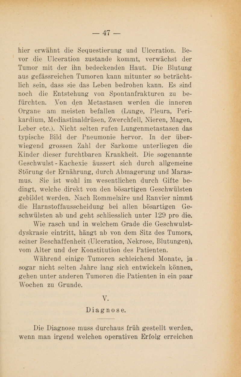 hier erwähnt die Sequestierung und Ulceration. Be¬ vor die Ulceration zustande kommt, verwächst der Tumor mit der ihn bedeckenden Haut. Die Blutung aus gefässreichen Tumoren kann mitunter so beträcht¬ lich sein, dass sie das Leben bedrohen kann. Es sind noch die Entstehung von Spontanfrakturen zu be¬ fürchten. Yon den Metastasen werden die inneren Organe am meisten befallen (Lunge, Pleura, Peri- kardium, Mediastinaldrüsen, Zwerchfell, Nieren, Magen, Leber etc.). Nicht selten rufen Lungenmetastasen das typische Bild der Pneumonie hervor. In der über¬ wiegend grossen Zahl der Sarkome unterliegen die Kinder dieser furchtbaren Krankheit. Die sogenannte Geschwulst - Kachexie äussert sich durch allgemeine Störung der Ernährung, durch Abmagerung und Maras¬ mus. Sie ist wohl im wesentlichen durch Gifte be¬ dingt, welche direkt von den bösartigen Geschwülsten gebildet werden. Nach Rommelaire und Ranvier nimmt die Harnstoffausscheidung bei allen bösartigen Ge¬ schwülsten ab und geht schliesslich unter 129 pro die. Wie rasch und in welchem Grade die Geschwulst- dyskrasie eintritt, hängt ab von dem Sitz des Tumors, seiner Beschaffenheit (Ulceration, Nekrose, Blutungen), vom Alter und der Konstitution des Patienten. Während einige Tumoren schleichend Monate, ja sogar nicht selten Jahre lang sich entwickeln können, gehen unter anderen Tumoren die Patienten in ein paar Wochen zu Grunde. V. Diagnose. Die Diagnose muss durchaus früh gestellt werden, wenn man irgend welchen operativen Erfolg erreichen