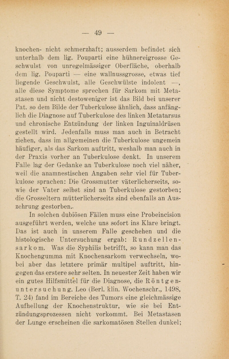 knochen- nicht schmerzhaft; ausserdem befindet sich unterhalb dem lig. Pouparti eine hühnereigrosse Ge¬ schwulst von unregelmässiger Oberfläche, oberhalb dem lig. Pouparti — eine wallnussgrosse, etwas tief liegende Geschwulst, alle Geschwülste indolent —, alle diese Symptome sprechen für Sarkom mit Meta¬ stasen und nicht destoweniger ist das Bild bei unserer Pat. so dem Bilde der Tuberkulose ähnlich, dass anfäng¬ lich die Diagnose auf Tuberkulose des linken Metatarsus und chronische Entzündung der linken Inguinaldrüsen gestellt wird. Jedenfalls muss man auch in Betracht ziehen, dass im allgemeinen die Tuberkulose ungemein häufiger, als das Sarkom auf tritt, weshalb man auch in der Praxis vorher an Tuberkulose denkt. In unserem Falle lag der Gedanke an Tuberkulose noch viel näher, weil die anamnestischen Angaben sehr viel für Tuber¬ kulose sprachen: Die Grossmutter väterlicherseits, so¬ wie der Vater selbst sind an Tuberkulose gestorben; die Grosseltern mütterlicherseits sind ebenfalls an Aus¬ zehrung gestorben.. In solchen dubiösen Fällen muss eine Probeincision ausgeführt werden, welche uns sofort ins Klare bringt. Das ist auch in unserem Falle geschehen und die histologische Untersuchung ergab: Rundzellen¬ sarkom. Was die Syphilis betrifft, so kann man das Knochengumma mit Knochensarkom verwechseln, wo¬ bei aber das letztere primär multipel auftritt, hin¬ gegen das erstere sehr selten. In neuester Zeit haben wir ein gutes Hilfsmittel für die Diagnose, die Röntgen¬ untersuchung. Leo (Berl. klin. Wochenschr., 1498, T. 24) fand im Bereiche des Tumors eine gleichmässige Aufhellung der Knochenstruktur, wie sie bei Ent¬ zündungsprozessen nicht vorkommt. Bei Metastasen der Lunge erscheinen die sarkomiatosen Stellen dunkel;