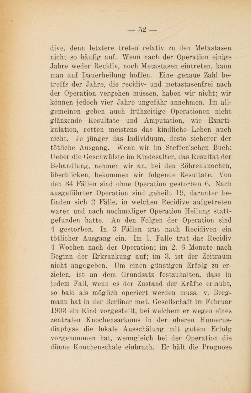 dive, denn letztere treten relativ zu den Metastasen nicht so häufig auf. Wenn nach der Operation einige Jahre weder Recidiv, noch Metastasen eintreten, kann man auf Dauerheilung hoffen. Eine genaue Zahl be- treffs der Jahre, die recidiv- und metastasenfrei nach der Operation vergehen müssen, haben wir nicht; wir können jedoch vier Jahre ungefähr annehmen. Im all¬ gemeinen geben auch frühzeitige Operationen nicht glänzende Resultate und Amputation, wie Exarti¬ kulation, retten meistens das kindliche Leben auch nicht. Je jünger das Individuum., desto sicherer der tötliche Ausgang. Wenn wir im Stoffemsehen Buch: Ueber die Geschwülste im Kindesalter, das Resultat der Behandlung, nehmen wir an, bei den Röhrenknochen, überblicken, bekommen wir folgende Resultate. Von den 34 Fällen sind ohne Operation gestorben 6. Nach ausgeführter Operation sind geheilt 19, darunter be¬ finden sich 2 Fälle, in welchen Recidive aufgetreten waren und nach nochmaliger Operation Heilung statt¬ gefunden hatte. An den Folgen der Operation sind 4 gestorben. In 3 Fällen trat nach Recidiven ein tätlicher Ausgang ein. Im 1. Falle trat das Recidiv 4 Wochen nach der Operation; im 2. 6 Monate nach Beginn der Erkrankung auf; im 3. ist der Zeitraum nicht angegeben. Um einen günstigen Erfolg zu er¬ zielen, ist an dem Grundsatz festzuhalten, dass in jedem Fall, wenn es der Zustand der Kräfte erlaubt, so bald als möglich operiert werden muss. v. Berg¬ mann hat in der Berliner med. Gesellschaft im Februar 1903 ein Kind vorgestellt, bei welchem er wegen eines zentralen Knochensarkoms in der oberen Humerus- diaphyse die lokale Ausschälung mit gutem Erfolg vorgenommen hat, wenngleich bei der Operation die dünne Knochenschale einbrach. Er hält die Prognose