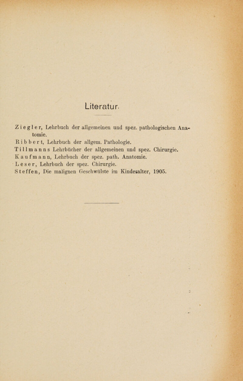 Literatur. Ziegler, Lehrbuch der allgemeinen und spez. pathologischen Ana¬ tomie. R i b b e r t, Lehrbuch der allgem. Pathologie. T i 11 m a n n s Lehrbücher der allgemeinen und spez. Chirurgie. Kaufmann, Lehrbuch der spez. path. Anatomie. Leser, Lehrbuch der spez. Chirurgie. Steffen, Die malignen Geschwülste im Kindesalter, 1905.