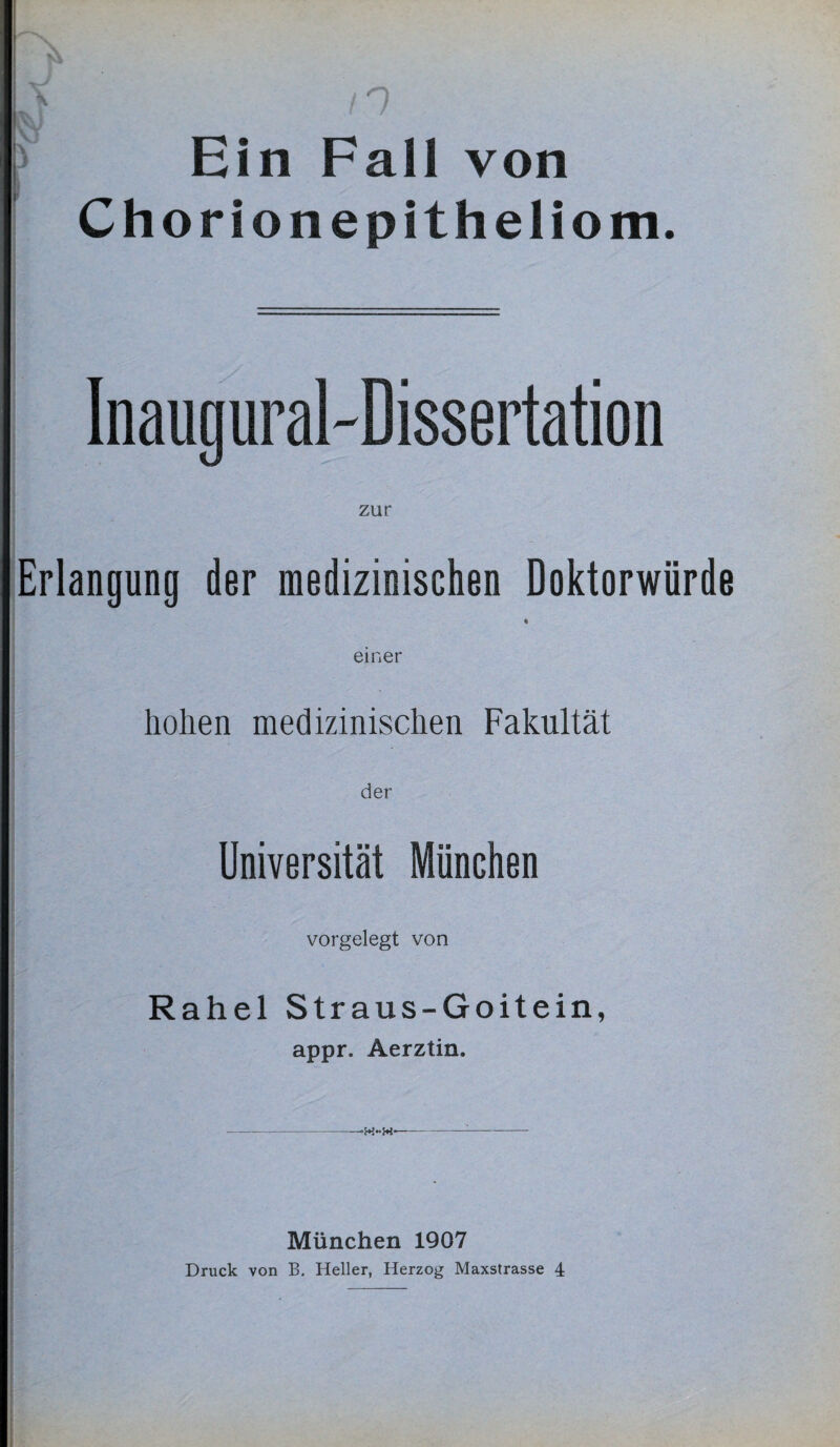 Ein Fall von Chorionepitheliom. Inaug ural-Dissertati o n zur Erlangung der medizinischen Doktorwürde ♦ einer hohen medizinischen Fakultät Universität München vorgelegt von Rahel Straus-Goitein, appr. Aerztin. ---- München 1907 Druck von B. Heller, Herzog Maxstrasse 4