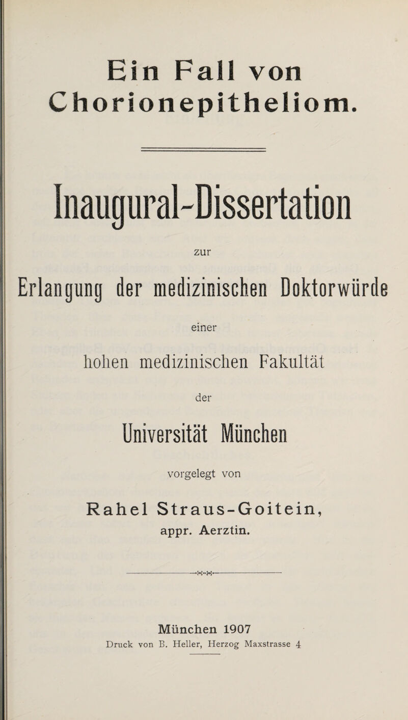 Ein Fall von Chorionepitheliom. Inaugural-Dissertation zur Erlangung der medizinischen Doktorwürde einer hohen medizinischen Fakultät der Universität München vorgelegt von Rahel Straus-Goitein, appr. Aerztin. -- München 1907 Druck von B. Heller, Herzog Maxstrasse 4