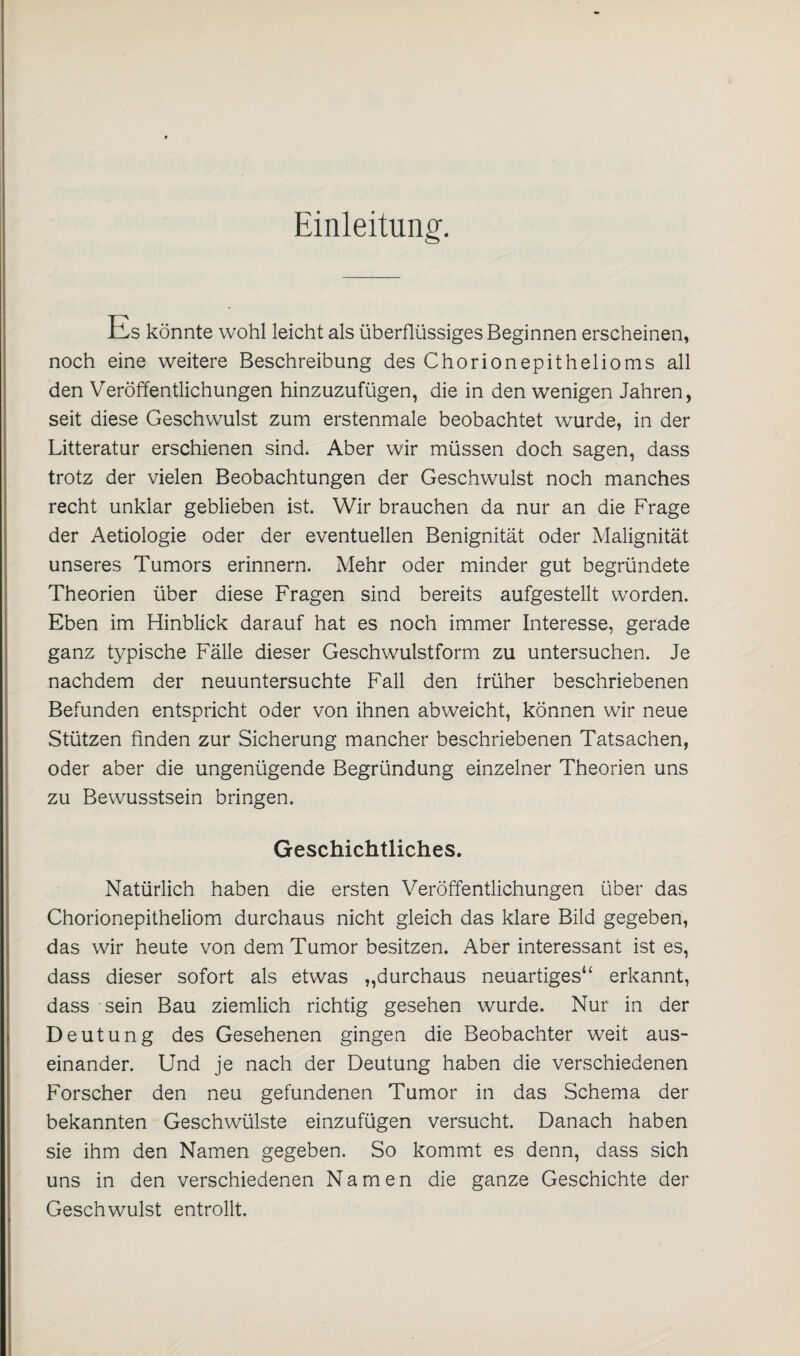 Einleitung'. Es könnte wohl leicht als überflüssiges Beginnen erscheinen, noch eine weitere Beschreibung des Chorionepithelioms all den Veröffentlichungen hinzuzufügen, die in den wenigen Jahren, seit diese Geschwulst zum erstenmale beobachtet wurde, in der Litteratur erschienen sind. Aber wir müssen doch sagen, dass trotz der vielen Beobachtungen der Geschwulst noch manches recht unklar geblieben ist. Wir brauchen da nur an die Frage der Aetiologie oder der eventuellen Benignität oder Malignität unseres Tumors erinnern. Mehr oder minder gut begründete Theorien über diese Fragen sind bereits aufgestellt worden. Eben im Hinblick darauf hat es noch immer Interesse, gerade ganz typische Fälle dieser Geschwulstform zu untersuchen. Je nachdem der neuuntersuchte Fall den früher beschriebenen Befunden entspricht oder von ihnen abweicht, können wir neue Stützen finden zur Sicherung mancher beschriebenen Tatsachen, oder aber die ungenügende Begründung einzelner Theorien uns zu Bewusstsein bringen. Geschichtliches. Natürlich haben die ersten Veröffentlichungen über das Chorionepitheliom durchaus nicht gleich das klare Bild gegeben, das wir heute von dem Tumor besitzen. Aber interessant ist es, dass dieser sofort als etwas „durchaus neuartiges“ erkannt, dass sein Bau ziemlich richtig gesehen wurde. Nur in der Deutung des Gesehenen gingen die Beobachter weit aus¬ einander. Und je nach der Deutung haben die verschiedenen Forscher den neu gefundenen Tumor in das Schema der bekannten Geschwülste einzufügen versucht. Danach haben sie ihm den Namen gegeben. So kommt es denn, dass sich uns in den verschiedenen Namen die ganze Geschichte der Geschwulst entrollt.