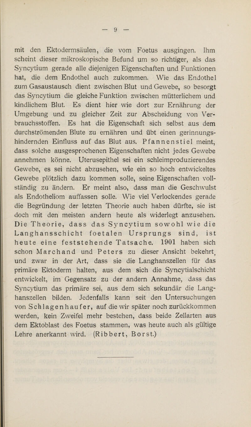 mit den Ektodermsäulen, die vom Foetus ausgingen. Ihm scheint dieser mikroskopische Befund um so richtiger, als das Syncytium gerade alle diejenigen Eigenschaften und Funktionen hat, die dem Endothel auch zukommen. Wie das Endothel zum Gasaustausch dient zwischen Blut und Gewebe, so besorgt das Syncytium die gleiche Funktion zwischen mütterlichem und kindlichem Blut. Es dient hier wie dort zur Ernährung der Umgebung und zu gleicher Zeit zur Abscheidung von Ver¬ brauchsstoffen. Es hat die Eigenschaft sich selbst aus dem durchströmenden Blute zu ernähren und übt einen gerinnungs¬ hindernden Einfluss auf das Blut aus. Pfannenstiel meint, dass solche ausgesprochenen Eigenschaften nicht jedes Gewebe annehmen könne. Uterusepithel sei ein schleimproduzierendes Gewebe, es sei nicht abzusehen, wie ein so hoch entwickeltes Gewebe plötzlich dazu kommen solle, seine Eigenschaften voll¬ ständig zu ändern. Er meint also, dass man die Geschwulst als Endotheliom auffassen solle. Wie viel Verlockendes gerade die Begründung der letzten Theorie auch haben dürfte, sie ist doch mit den meisten andern heute als widerlegt anzusehen. Die Theorie, dass das Syncytium sowohl wie die Langhansschicht foetalen Ursprungs sind, ist heute eine feststehende Tatsache. 1901 haben sich schon Marchand und Peters zu dieser Ansicht bekehrt, und zwar in der Art, dass sie die Langhanszellen für das primäre Ektoderm halten, aus dem sich die Syncytialschicht entwickelt, im Gegensatz zu der andern Annahme, dass das Syncytium das primäre sei, aus dem sich sekundär die Lang¬ hanszellen bilden. Jedenfalls kann seit den Untersuchungen von Schlagenhaufer, auf die wir später noch zurückkommen werden, kein Zweifel mehr bestehen, dass beide Zellarten aus dem Ektoblast des Foetus stammen, was heute auch als gültige Lehre anerkannt wird. (Ribbert, Borst.)