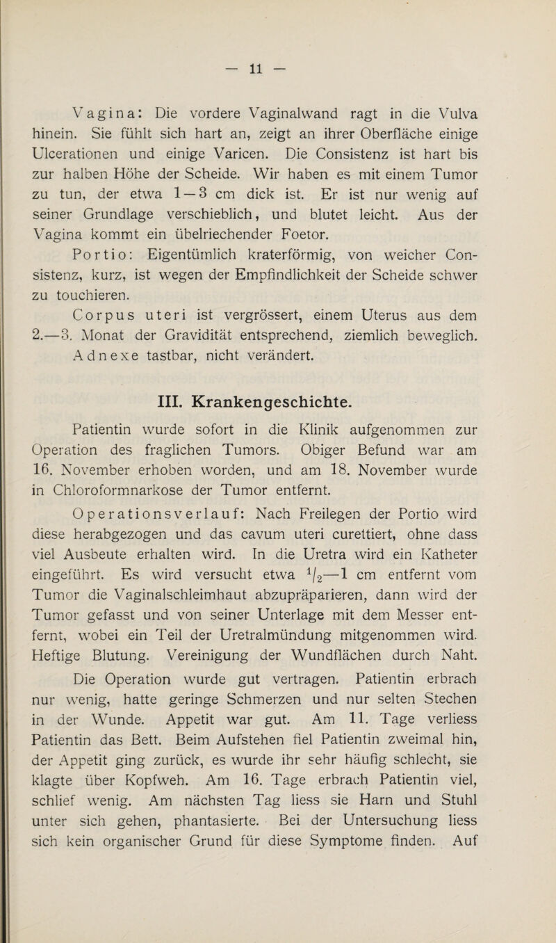 Vagina: Die vordere Vaginal wand ragt in die Vulva hinein. Sie fühlt sich hart an, zeigt an ihrer Oberfläche einige Ulcerationen und einige Varicen. Die Consistenz ist hart bis zur halben Höhe der Scheide. Wir haben es mit einem Tumor zu tun, der etwa 1 — 3 cm dick ist. Er ist nur wenig auf seiner Grundlage verschieblich, und blutet leicht. Aus der Vagina kommt ein übelriechender Foetor. Portio: Eigentümlich kraterförmig, von weicher Con¬ sistenz, kurz, ist wegen der Empfindlichkeit der Scheide schwer zu touchieren. Corpus uteri ist vergrössert, einem Uterus aus dem 2.—3. Monat der Gravidität entsprechend, ziemlich beweglich. Adnexe tastbar, nicht verändert. III. Krankengeschichte. Patientin wurde sofort in die Klinik aufgenommen zur Operation des fraglichen Tumors. Obiger Befund war am 16. November erhoben worden, und am 18. November wurde in Chloroformnarkose der Tumor entfernt. Operationsverlauf: Nach Freilegen der Portio wird diese herabgezogen und das cavum uteri curettiert, ohne dass viel Ausbeute erhalten wird. In die Uretra wird ein Katheter eingeführt. Es wird versucht etwa 1/2—1 cm entfernt vom Tumor die Vaginalschleimhaut abzupräparieren, dann wird der Tumor gefasst und von seiner Unterlage mit dem Messer ent¬ fernt, wrobei ein Teil der Uretralmündung mitgenommen wird. Heftige Blutung. Vereinigung der Wundflächen durch Naht. Die Operation wurde gut vertragen. Patientin erbrach nur wenig, hatte geringe Schmerzen und nur selten Stechen in der Wunde. Appetit war gut. Am 11. Tage verliess Patientin das Bett. Beim Aufstehen fiel Patientin zweimal hin, der Appetit ging zurück, es wurde ihr sehr häufig schlecht, sie klagte über Kopfweh. Am 16. Tage erbrach Patientin viel, schlief wenig. Am nächsten Tag Hess sie Harn und Stuhl unter sich gehen, phantasierte. Bei der Untersuchung Hess sich kein organischer Grund für diese Symptome finden. Auf