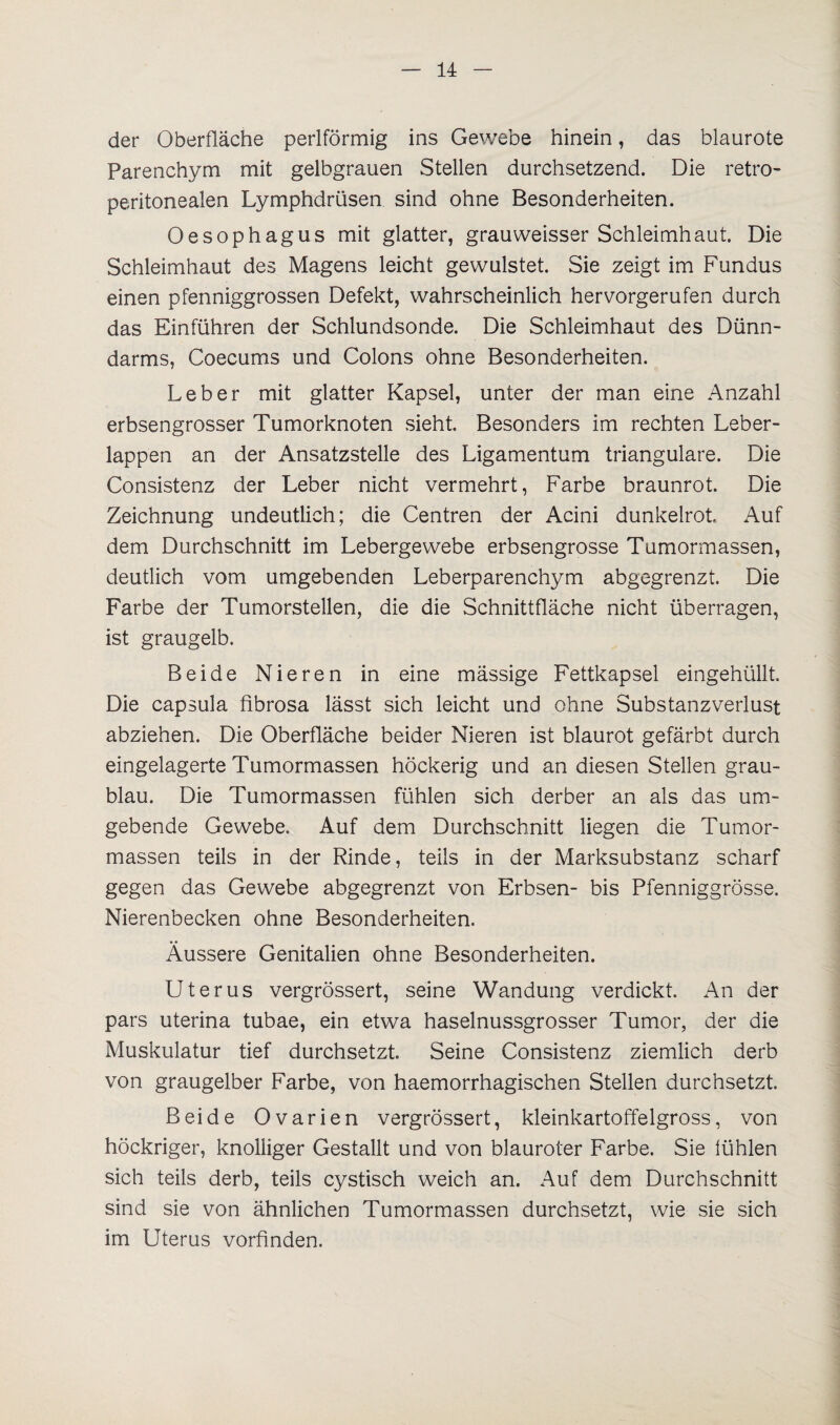 der Oberfläche perlförmig ins Gewebe hinein, das blaurote Parenchym mit gelbgrauen Stellen durchsetzend. Die retro- peritonealen Lymphdrüsen sind ohne Besonderheiten. Oesophagus mit glatter, grauweisser Schleimhaut. Die Schleimhaut des Magens leicht gewulstet. Sie zeigt im Fundus einen pfenniggrossen Defekt, wahrscheinlich hervorgerufen durch das Einführen der Schlundsonde. Die Schleimhaut des Dünn¬ darms, Coecums und Colons ohne Besonderheiten. Leber mit glatter Kapsel, unter der man eine Anzahl erbsengrosser Tumorknoten sieht. Besonders im rechten Leber¬ lappen an der Ansatzstelle des Ligamentum trianguläre. Die Consistenz der Leber nicht vermehrt, Farbe braunrot. Die Zeichnung undeutlich; die Centren der Acini dunkelrot, Auf dem Durchschnitt im Lebergewebe erbsengrosse Tumormassen, deutlich vom umgebenden Leberparenchym abgegrenzt. Die Farbe der Tumorstellen, die die Schnittfläche nicht überragen, ist graugelb. Beide Nieren in eine mässige Fettkapsel eingehüllt. Die capsula fibrosa lässt sich leicht und ohne Substanzverlust abziehen. Die Oberfläche beider Nieren ist blaurot gefärbt durch eingelagerte Tümormassen höckerig und an diesen Stellen grau¬ blau. Die Tumormassen fühlen sich derber an als das um¬ gebende Gewebe. Auf dem Durchschnitt liegen die Tumor¬ massen teils in der Rinde, teils in der Marksubstanz scharf gegen das Gewebe abgegrenzt von Erbsen- bis Pfenniggrösse. Nierenbecken ohne Besonderheiten. Äussere Genitalien ohne Besonderheiten. Uterus vergrössert, seine Wandung verdickt. An der pars uterina tubae, ein etwa haselnussgrosser Tumor, der die Muskulatur tief durchsetzt. Seine Consistenz ziemlich derb von graugelber Farbe, von haemorrhagischen Stellen durchsetzt. Beide Ovarien vergrössert, kleinkartoffelgross, von höckriger, knolliger Gestallt und von blauroter Farbe. Sie fühlen sich teils derb, teils cystisch weich an. Auf dem Durchschnitt sind sie von ähnlichen Tumormassen durchsetzt, wie sie sich im Uterus vorfinden.