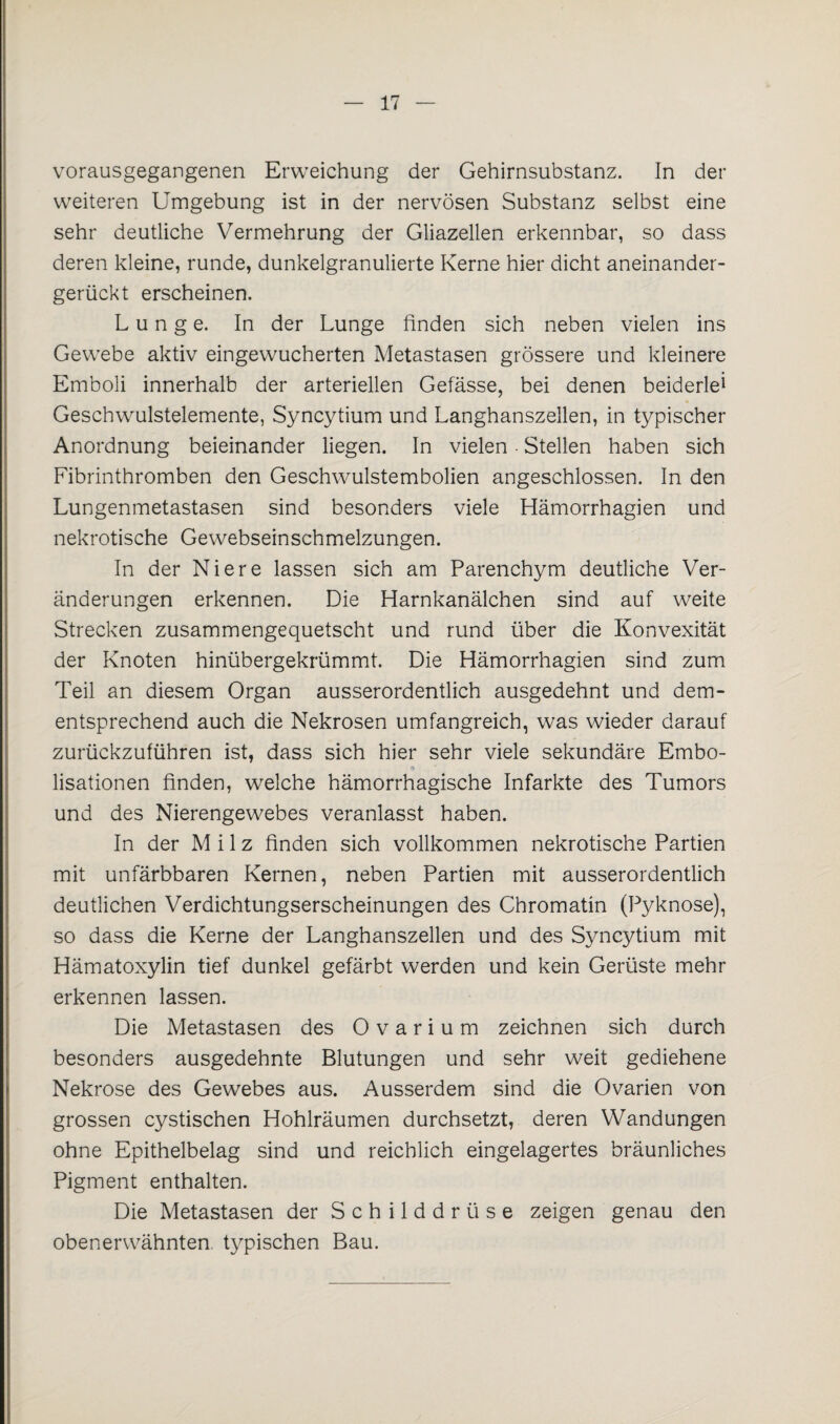 vorausgegangenen Erweichung der Gehirnsubstanz. In der weiteren Umgebung ist in der nervösen Substanz selbst eine sehr deutliche Vermehrung der Gliazellen erkennbar, so dass deren kleine, runde, dunkelgranulierte Kerne hier dicht aneinander¬ gerückt erscheinen. Lunge. In der Lunge linden sich neben vielen ins Gewebe aktiv eingewucherten Metastasen grössere und kleinere Emboli innerhalb der arteriellen Gefässe, bei denen beiderlei Geschwulstelemente, Syncytium und Langhanszellen, in typischer Anordnung beieinander liegen. In vielen - Stellen haben sich Fibrinthromben den Geschwulstembolien angeschlossen. In den Lungenmetastasen sind besonders viele Hämorrhagien und nekrotische Gewebseinschmelzungen. In der Niere lassen sich am Parenchym deutliche Ver¬ änderungen erkennen. Die Harnkanälchen sind auf weite Strecken zusammengequetscht und rund über die Konvexität der Knoten hinübergekrümmt. Die Hämorrhagien sind zum Teil an diesem Organ ausserordentlich ausgedehnt und dem¬ entsprechend auch die Nekrosen umfangreich, was wieder darauf zurückzuführen ist, dass sich hier sehr viele sekundäre Embo- (5 _ lisationen finden, welche hämorrhagische Infarkte des Tumors und des Nierengewebes veranlasst haben. In der Milz finden sich vollkommen nekrotische Partien mit unfärbbaren Kernen, neben Partien mit ausserordentlich deutlichen Verdichtungserscheinungen des Chromatin (Pyknose), so dass die Kerne der Langhanszellen und des Syncytium mit Hämatoxylin tief dunkel gefärbt werden und kein Gerüste mehr erkennen lassen. Die Metastasen des 0 v a r i u m zeichnen sich durch besonders ausgedehnte Blutungen und sehr weit gediehene Nekrose des Gewebes aus. Ausserdem sind die Ovarien von grossen cystischen Hohlräumen durchsetzt, deren Wandungen ohne Epithelbelag sind und reichlich eingelagertes bräunliches Pigment enthalten. Die Metastasen der Schilddrüse zeigen genau den obenerwähnten typischen Bau.