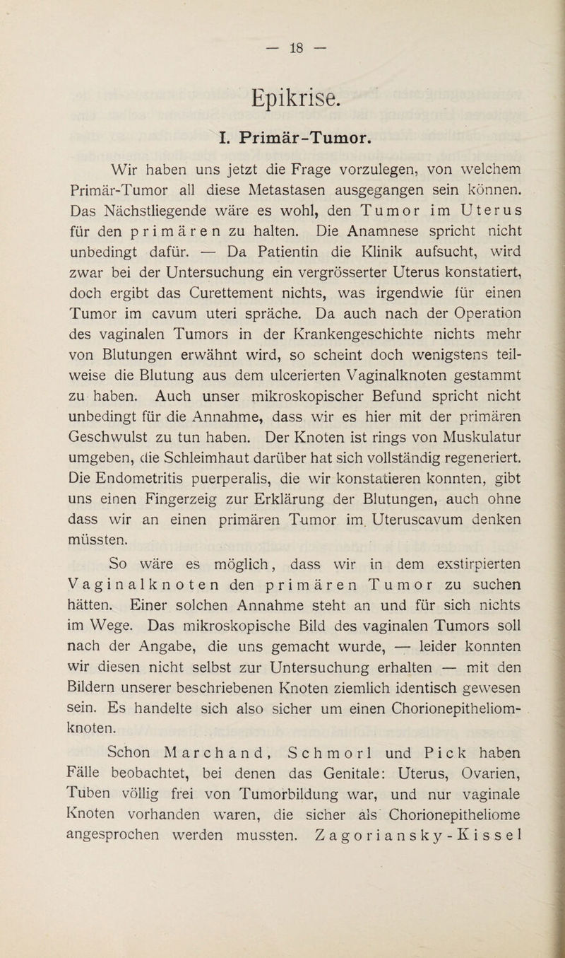 Epikrise. I. Primär-Tumor. Wir haben uns jetzt die Frage vorzulegen, von welchem Primär-Tumor all diese Metastasen ausgegangen sein können. Das Nächstliegende wäre es wohl, den Tumor im Uterus für den primären zu halten. Die Anamnese spricht nicht unbedingt dafür. — Da Patientin die Klinik aufsucht, wird zwar bei der Untersuchung ein vergrösserter Uterus konstatiert, doch ergibt das Curettement nichts, was irgendwie für einen Tumor im cavum uteri spräche. Da auch nach der Operation des vaginalen Tumors in der Krankengeschichte nichts mehr von Blutungen erwähnt wird, so scheint doch wenigstens teil¬ weise die Blutung aus dem ulcerierten Vaginalknoten gestammt zu haben. Auch unser mikroskopischer Befund spricht nicht unbedingt für die Annahme, dass wir es hier mit der primären Geschwulst zu tun haben. Der Knoten ist rings von Muskulatur umgeben, die Schleimhaut darüber hat sich vollständig regeneriert. Die Endometritis puerperalis, die wir konstatieren konnten, gibt uns einen Fingerzeig zur Erklärung der Blutungen, auch ohne dass wir an einen primären Tumor im Uteruscavum denken müssten. So wäre es möglich, dass wir in dem exstirpierten Vaginalknoten den primären Tumor zu suchen hätten. Einer solchen Annahme steht an und für sich nichts im Wege. Das mikroskopische Bild des vaginalen Tumors soll nach der Angabe, die uns gemacht wurde, — leider konnten wir diesen nicht selbst zur Untersuchung erhalten — mit den Bildern unserer beschriebenen Knoten ziemlich identisch gewesen sein. Es handelte sich also sicher um einen Chorionepitheliom¬ knoten. Schon Marchand, Schmorl und Pick haben Fälle beobachtet, bei denen das Genitale: Uterus, Ovarien, Tuben völlig frei von Tumorbildung war, und nur vaginale Knoten vorhanden waren, die sicher als Chorionepitheliome angesprochen werden mussten. Zagoriansky-Kissel