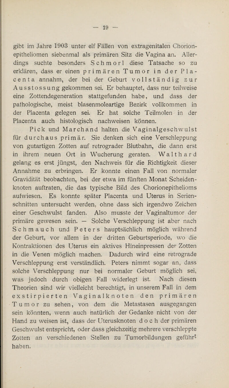 gibt im Jahre 1903 unter elf Fällen von extragenitalen Chorion¬ epitheliomen siebenmal als primären Sitz die Vagina an. Aller¬ dings suchte besonders Schmorl diese Tatsache so zu erklären, dass er einen primären Tumor in der Pla¬ ce n t a annahm, der bei der Geburt vollständig zur Ausstossung gekommen sei. Er behauptet, dass nur teilweise eine Zottendegeneration stattgefunden habe, und dass der pathologische, meist blasenmoleartige Bezirk vollkommen in der Placenta gelegen sei. Er hat solche Teilmolen in der Placenta auch histologisch nachweisen können. Pick und Marchand halten die Vaginalgeschwulst für durchaus primär. Sie denken sich eine Verschleppung von gutartigen Zotten auf retrograder Blutbahn, die dann erst in ihrem neuen Ort in Wucherung geraten. Waith ard gelang es erst jüngst, den Nachweis für die Richtigkeit dieser Annahme zu erbringen. Er konnte einen Fall von normaler Gravidität beobachten, bei der etwa im fünften Monat Scheiden¬ knoten auftraten, die das typische Bild des Chorionepithelioms aufwiesen. Es konnte später Placenta und Uterus in Serien¬ schnitten untersucht werden, ohne dass sich irgendwo Zeichen einer Geschwulst fanden. Also musste der Vaginaltumor der primäre gewesen sein. — Solche Verschleppung ist aber nach Schmauch und Peters hauptsächlich möglich während der Geburt, vor allem in der dritten Geburtsperiode, wo die Kontraktionen des Uterus ein aktives Hineinpressen der Zotten in die Venen möglich machen. Dadurch wird eine retrograde Verschleppung erst verständlich. Peters nimmt sogar an, dass solche Verschleppung nur bei normaler Geburt möglich sei, was jedoch durch obigen Fall widerlegt ist. Nach diesen Theorien sind wir vielleicht berechtigt, in unserem Fall in dem exstirpierten Vaginalknoten den primären Tumor zu sehen, von dem die Metastasen ausgegangen sein könnten, wenn auch natürlich der Gedanke nicht von der Hand zu weisen ist, dass der Uterusknoten doch der primären Geschwulst entspricht, oder dass gleichzeitig mehrere verschleppte Zotten an verschiedenen Stellen zu Tumorbildungen geführt haben.
