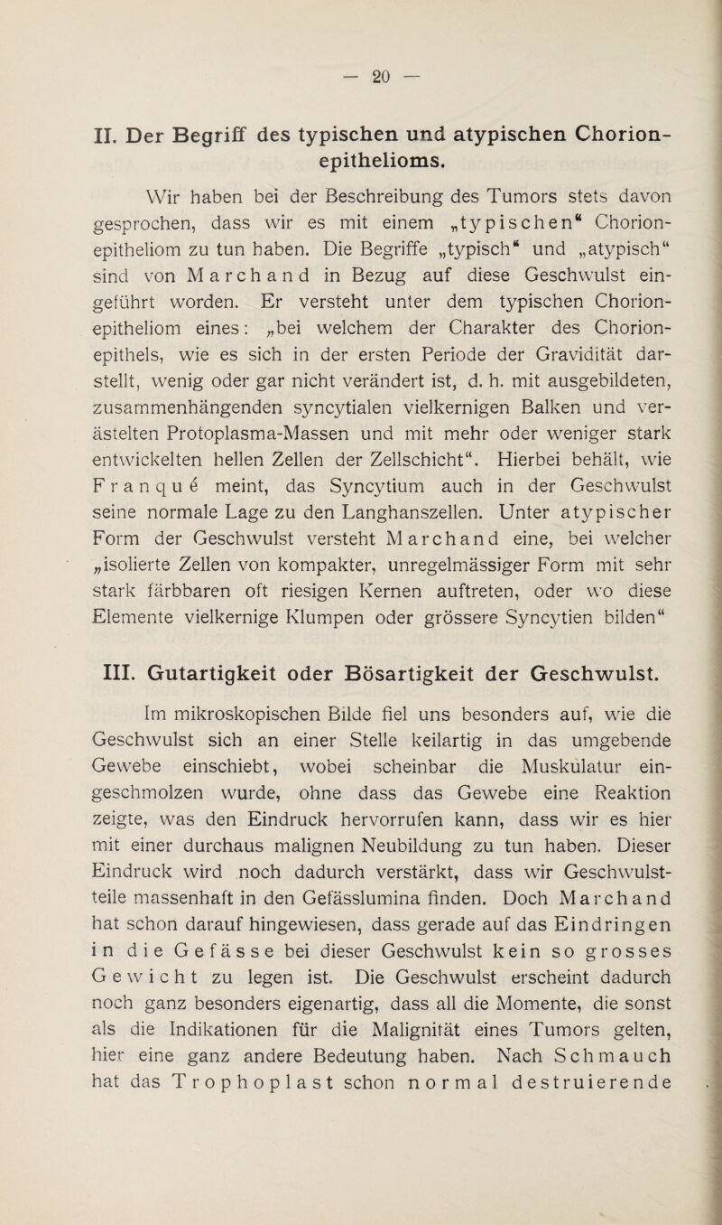 II. Der Begriff des typischen und atypischen Chorion¬ epithelioms. Wir haben bei der Beschreibung des Tumors stets davon gesprochen, dass wir es mit einem „typischen“ Chorion¬ epitheliom zu tun haben. Die Begriffe „typisch“ und „atypisch“ sind von Marchand in Bezug auf diese Geschwulst ein¬ geführt worden. Er versteht unter dem typischen Chorion¬ epitheliom eines: „bei welchem der Charakter des Chorion¬ epithels, wie es sich in der ersten Periode der Gravidität dar¬ stellt, wenig oder gar nicht verändert ist, d. h. mit ausgebildeten, zusammenhängenden syncytialen vielkernigen Balken und ver¬ ästelten Protoplasma-Massen und mit mehr oder weniger stark entwickelten hellen Zellen der Zellschicht“. Hierbei behält, wie F r a n q u e meint, das Syncytium auch in der Geschwulst seine normale Lage zu den Langhanszellen. Unter atypischer Form der Geschwulst versteht Marchand eine, bei welcher „isolierte Zellen von kompakter, unregelmässiger Form mit sehr stark färbbaren oft riesigen Kernen auftreten, oder wo diese Elemente vielkernige Klumpen oder grössere Syncytien bilden“ III. Gutartigkeit oder Bösartigkeit der Geschwulst. Im mikroskopischen Bilde fiel uns besonders auf, wie die Geschwulst sich an einer Stelle keilartig in das umgebende Gewebe einschiebt, wobei scheinbar die Muskulatur ein¬ geschmolzen wurde, ohne dass das Gewebe eine Reaktion zeigte, was den Eindruck hervorrufen kann, dass wir es hier mit einer durchaus malignen Neubildung zu tun haben. Dieser Eindruck wird noch dadurch verstärkt, dass wir Geschwulst¬ teile massenhaft in den Gefässlumina finden. Doch Marchand hat schon daraufhingewiesen, dass gerade auf das Eindringen in die Gefässe bei dieser Geschwulst kein so grosses Gewicht zu legen ist. Die Geschwulst erscheint dadurch noch ganz besonders eigenartig, dass all die Momente, die sonst als die Indikationen für die Malignität eines Tumors gelten, hier eine ganz andere Bedeutung haben. Nach Schmauch hat das Trophoplast schon normal destruierende