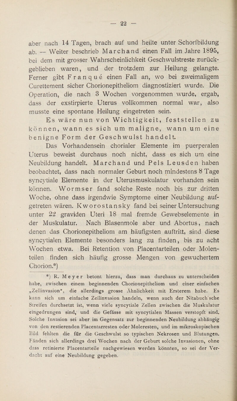aber nach 14 Tagen, brach auf und heilte unter Schorfbildung ab. — Weiter beschrieb Marchand einen Fall im Jahre 1895, bei dem mit grosser Wahrscheinlichkeit Geschwulstreste zurück¬ geblieben waren, und der trotzdem zur Heilung gelangte. Ferner gibt Franque einen Fall an, wo bei zweimaligem Curettement sicher Chorionepitheliom diagnostiziert wurde. Die Operation, die nach 3 Wochen vorgenommen wurde, ergab, dass der exstirpierte Uterus vollkommen normal war, also musste eine spontane Heilung eingetreten sein. Es wäre nun von Wichtigkeit, feststeilen zu können, wann es sich um maligne, wann um eine benigne Form der Geschwulst handelt. Das Vorhandensein chorialer Elemente im puerperalen Uterus beweist durchaus noch nicht, dass es sich um eine Neubildung handelt. Marchand und Pels Leusden haben beobachtet, dass nach normaler Geburt noch mindestens 8 Tage syncytiale Elemente in der Uterusmuskulatur vorhanden sein können. Wormser fand solche Reste noch bis zur dritten Woche, ohne dass irgendwie Symptome einer Neubildung auf¬ getreten wären. Kworostansky fand bei seiner Untersuchung unter 22 graviden Uteri 18 mal fremde Gewebselemente in der Muskulatur. Nach Blasenmole aber und Abortus, nach denen das Chorionepitheliom am häufigsten auftritt, sind diese syncytialen Elemente besonders lang zu finden, bis zu acht Wochen etwa. Bei Retention von Placentarteilen oder Molen¬ teilen finden sich häufig grosse Mengen von gewuchertem Chorion.*) *) R. Meyer betont hierzu, dass man durchaus zu unterscheiden habe, zwischen einem beginnenden Chorionepitheliom und einer einfachen „Zellinvasion“, die allerdings grosse Ähnlichkeit mit Ersterem habe. Es kann sich um einfache Zellinvasion handeln, wenn auch der Nitabuch’sche Streifen durchsetzt ist, wenn viele syncytiale Zellen zwischen die Muskulatur eingedrungen sind, und die Gefässe mit syncytialen Massen verstopft sind. Solche Invasion sei aber im Gegensatz zur beginnenden Neubildung abhängig von den Testierenden Placentarresten oder Moleresten, und im mikroskopischen Bild fehlten die für die Geschwulst so typischen Nekrosen und Blutungen, fänden sich allerdings drei Wochen nach der Geburt solche Invasionen, ohne dass retinierte Placentarteile nachgewiesen werden könnten, so sei der Ver¬ dacht auf eine Neubildung gegeben.