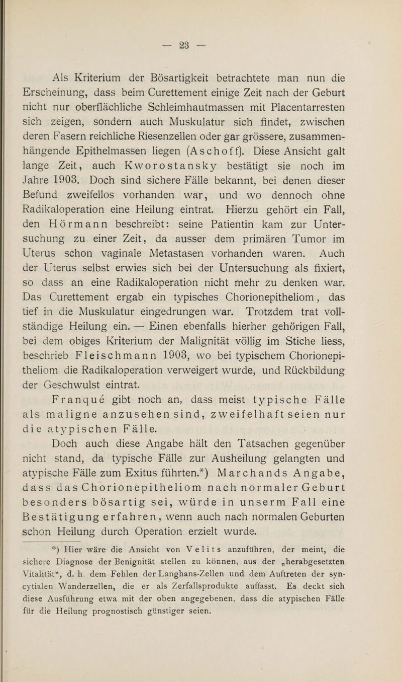 Als Kriterium der Bösartigkeit betrachtete man nun die Erscheinung, dass beim Curettement einige Zeit nach der Geburt nicht nur oberflächliche Schleimhautmassen mit Placentarresten sich zeigen, sondern auch Muskulatur sich findet, zwischen deren Fasern reichliche Riesenzellen oder gar grössere, zusammen¬ hängende Epithelmassen liegen (Aschoff). Diese Ansicht galt lange Zeit, auch Kworostansky bestätigt sie noch im Jahre 1903. Doch sind sichere Fälle bekannt, bei denen dieser Befund zweifellos vorhanden war, und wo dennoch ohne Radikaloperation eine Heilung eintrat. Hierzu gehört ein Fall, den Hörmann beschreibt: seine Patientin kam zur Unter¬ suchung zu einer Zeit, da ausser dem primären Tumor im Uterus schon vaginale Metastasen vorhanden waren. Auch der Uterus selbst erwies sich bei der Untersuchung als fixiert, so dass an eine Radikaloperation nicht mehr zu denken war. Das Curettement ergab ein typisches Chorionepitheliom, das tief in die Muskulatur eingedrungen war. Trotzdem trat voll¬ ständige Heilung ein. — Einen ebenfalls hierher gehörigen Fall, bei dem obiges Kriterium der Malignität völlig im Stiche liess, beschrieb Fleischmann 1903, wo bei typischem Chorionepi¬ theliom die Radikaloperation verweigert wurde, und Rückbildung der Geschwulst eintrat. Franque gibt noch an, dass meist typische Fälle als maligne anzusehen sind, zweifelhaft seien nur die atypischen Fälle. Doch auch diese Angabe hält den Tatsachen gegenüber nicht stand, da typische Fälle zur Ausheilung gelangten und atypische Fälle zum Exitus führten.*) Marchands Angabe, dass das Chorionepitheliom nach normaler Geburt besonders bösartig sei, würde in unserm Fall eine Bestätigung erfahren, wenn auch nach normalen Geburten schon Heilung durch Operation erzielt wurde. *) Hier wäre die Ansicht von Velits anzuführen, der meint, die sichere Diagnose der Benignität stellen zu können, aus der „herabgesetzten Vitalitätu, d. h. dem Fehlen der Langhans-Zellen und dem Auftreten der syn- cytialen Wanderzellen, die er als Zerfallsprodukte auffasst. Es deckt sich diese Ausführung etwa mit der oben angegebenen, dass die atypischen Fälle für die Heilung prognostisch günstiger seien.