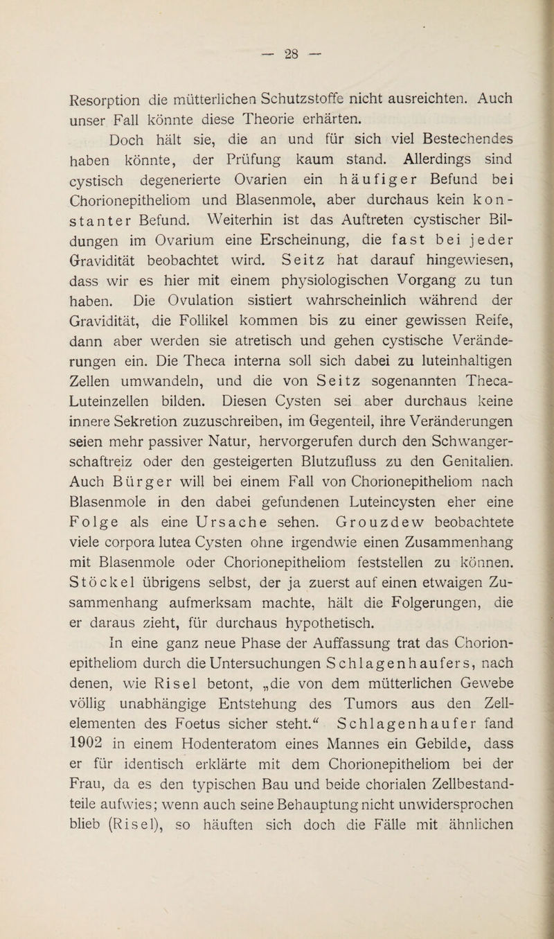 Resorption die mütterlichen Schutzstoffe nicht ausreichten. Auch unser Fall könnte diese Theorie erhärten. Doch hält sie, die an und für sich viel Bestechendes haben könnte, der Prüfung kaum stand. Allerdings sind cystisch degenerierte Ovarien ein häufiger Befund bei Chorionepitheliom und Blasenmole, aber durchaus kein kon¬ stanter Befund. Weiterhin ist das Auftreten cystischer Bil¬ dungen im Ovarium eine Erscheinung, die fast bei jeder Gravidität beobachtet wird. Seitz hat darauf hingewiesen, dass wir es hier mit einem physiologischen Vorgang zu tun haben. Die Ovulation sistiert wahrscheinlich während der Gravidität, die Follikel kommen bis zu einer gewissen Reife, dann aber werden sie atretisch und gehen cystische Verände¬ rungen ein. Die Theca interna soll sich dabei zu luteinhaltigen Zellen umwandeln, und die von Seitz sogenannten Theca- Luteinzellen bilden. Diesen Cysten sei aber durchaus keine innere Sekretion zuzuschreiben, im Gegenteil, ihre Veränderungen seien mehr passiver Natur, hervorgerufen durch den Schwanger¬ schaftreiz oder den gesteigerten Blutzufluss zu den Genitalien. Auch Bürger will bei einem Fall von Chorionepitheliom nach Blasenmole in den dabei gefundenen Luteincysten eher eine Folge als eine Ursache sehen. Grouzdew beobachtete viele corpora lutea Cysten ohne irgendwie einen Zusammenhang mit Blasenmole oder Chorionepitheliom feststellen zu können. Stöckel übrigens selbst, der ja zuerst auf einen etwaigen Zu¬ sammenhang aufmerksam machte, hält die Folgerungen, die er daraus zieht, für durchaus hypothetisch. In eine ganz neue Phase der Auffassung trat das Chorion¬ epitheliom durch die Untersuchungen Schlagen hau fers, nach denen, wie Ri sei betont, „die von dem mütterlichen Gewebe völlig unabhängige Entstehung des Tumors aus den Zell¬ elementen des Foetus sicher steht. Schlagenhaufer fand 1902 in einem Hodenteratom eines Mannes ein Gebilde, dass er für identisch erklärte mit dem Chorionepitheliom bei der Frau, da es den typischen Bau und beide chorialen Zellbestand¬ teile aufwies; wenn auch seine Behauptung nicht unwidersprochen blieb (Risei), so häuften sich doch die Fälle mit ähnlichen