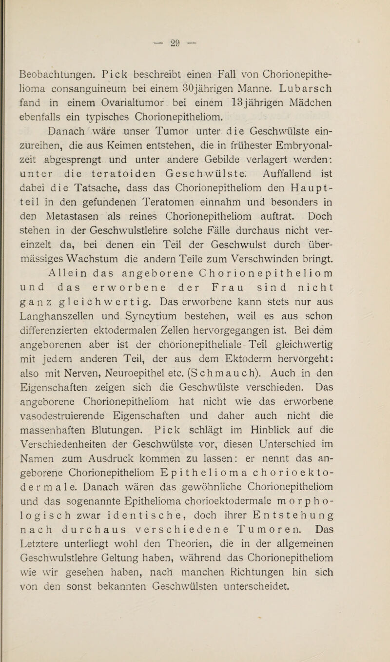 Beobachtungen. Pick beschreibt einen Fall von Chorionepithe¬ lioma consanguineum bei einem 30jährigen Manne. Lu barsch fand in einem Ovarialtumor bei einem 13jährigen Mädchen ebenfalls ein typisches Chorionepitheliom. Danach wäre unser Tumor unter die Geschwülste ein¬ zureihen, die aus Keimen entstehen, die in frühester Embryonal¬ zeit abgesprengt und unter andere Gebilde verlagert werden: unter die teratoiden Geschwülste. Auffallend ist dabei die Tatsache, dass das Chorionepitheliom den Haupt¬ teil in den gefundenen Teratomen einnahm und besonders in den Metastasen als reines Chorionepitheliom auftrat. Doch stehen in der Geschwulstlehre solche Fälle durchaus nicht ver¬ einzelt da, bei denen ein Teil der Geschwulst durch über¬ mässiges Wachstum die andern Teile zum Verschwinden bringt. Allein das angeborene Chorionepitheliom und das erworbene der Frau sind nicht ganz gleichwertig. Das erworbene kann stets nur aus Langhanszellen und Syncytium bestehen, weil es aus schon differenzierten ektodermalen Zellen hervorgegangen ist. Bei dem angeborenen aber ist der chorionepitheliale Teil gleichwertig mit jedem anderen Teil, der aus dem Ektoderm hervorgeht: also mit Nerven, Neuroepithel etc. (S chm au ch). Auch in den Eigenschaften zeigen sich die Geschwülste verschieden. Das angeborene Chorionepitheliom hat nicht wie das erworbene vasodestruierende Eigenschaften und daher auch nicht die massenhaften Blutungen. Pick schlägt im Hinblick auf die Verschiedenheiten der Geschwülste vor, diesen Unterschied im Namen zum Ausdruck kommen zu lassen: er nennt das an¬ geborene Chorionepitheliom Epithelioma chorioekto- dermale. Danach wären das gewöhnliche Chorionepitheliom und das sogenannte Epithelioma chorioektodermale morpho¬ logisch zwar identische, doch ihrer Entstehung nach durchaus verschiedene Tumoren. Das Letztere unterliegt wohl den Theorien, die in der allgemeinen Geschwulstlehre Geltung haben, während das Chorionepitheliom wie wir gesehen haben, nach manchen Richtungen hin sich von den sonst bekannten Geschwülsten unterscheidet.