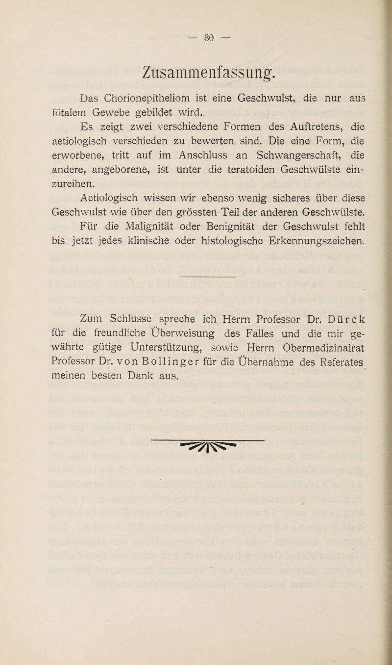 Zusammenfassung. Das Chorionepitheliom ist eine Geschwulst, die nur aus fötalem Gewebe gebildet wird. Es zeigt zwei verschiedene Formen des Auftretens, die aetiologisch verschieden zu bewerten sind. Die eine Form, die erworbene, tritt auf im Anschluss an Schwangerschaft, die andere, angeborene, ist unter die teratoiden Geschwülste ein¬ zureihen. Aetiologisch wissen wir ebenso wenig sicheres über diese Geschwulst wie über den grössten Teil der anderen Geschwülste. Für die Malignität oder Benignität der Geschwulst fehlt bis jetzt jedes klinische oder histologische Erkennungszeichen. Zum Schlüsse spreche ich Herrn Professor Dr. Dürck für die freundliche Überweisung des Falles und die mir ge¬ währte gütige Unterstützung, sowie Herrn Obermedizinalrat Professor Dr. von Bollinger für die Übernahme des Referates meinen besten Dank aus.