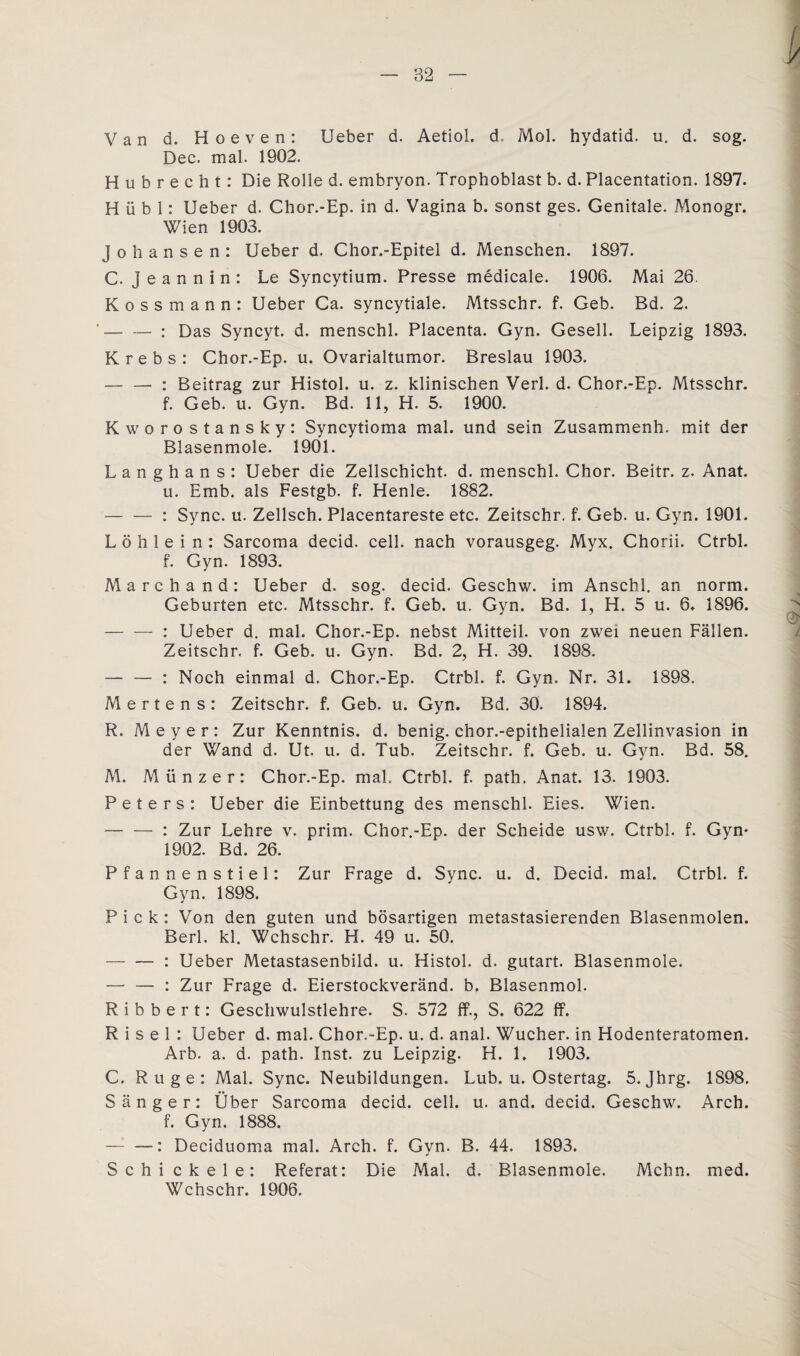 Van d. Hoeven: Ueber d. Aetiol. d Mol. hydatid. u. d. sog. Dec. mal. 1902. Hubrecht: Die Rolle d. embryon. Trophoblast b. d. Placentation. 1897. H ü b 1: Ueber d. Chor.-Ep. in d. Vagina b. sonst ges. Genitale. Monogr. Wien 1903. johansen: Ueber d. Chor.-Epitel d. Menschen. 1897. C. Jeannin: Le Syncytium. Presse medicale. 1906. Mai 26. Kossmann: Ueber Ca. syncytiale. Mtsschr. f. Geb. Bd. 2. -: Das Syncyt. d. menschl. Placenta. Gyn. Gesell. Leipzig 1893. Krebs: Chor.-Ep. u. Ovarialtumor. Breslau 1903. — — : Beitrag zur Histol. u. z. klinischen Verl. d. Chor.-Ep. Mtsschr. f. Geb. u. Gyn. Bd. 11, H. 5. 1900. Kworostansky: Syncytioma mal. und sein Zusammenh. mit der Blasenmole. 1901. Langhans: Ueber die Zellschicht, d. menschl. Chor. Beitr. z. Anat. u. Emb. als Festgb. f. Henle. 1882. -: Sync. u. Zellsch. Placentareste etc. Zeitschr. f. Geb. u. Gyn. 1901. L ö h 1 e i n : Sarcoma decid. cell, nach vorausgeg. Myx. Chorii. Ctrbl. f. Gyn. 1893. Marchand: Ueber d. sog. decid. Geschw. im Anschi, an norm. Geburten etc. Mtsschr. f. Geb. u. Gyn. Bd. 1, H. 5 u. 6. 1896. -: Ueber d. mal. Chor.-Ep. nebst Mitteil, von zwei neuen Fällen. Zeitschr. f. Geb. u. Gyn. Bd. 2, H. 39. 1898. — — : Noch einmal d. Chor.-Ep. Ctrbl. f. Gyn. Nr. 31. 1898. Mertens: Zeitschr. f. Geb. u. Gyn. Bd. 30. 1894. R. Meyer: Zur Kenntnis, d. benig. chor.-epithelialen Zellinvasion in der Wand d. Ut. u. d. Tub. Zeitschr. f. Geb. u. Gyn. Bd. 58. M. Münzer: Chor.-Ep. mal. Ctrbl. f. path. Anat. 13. 1903. Peters: Ueber die Einbettung des menschl. Eies. Wien. — — : Zur Lehre v. prim. Chor.-Ep. der Scheide usw. Ctrbl. f. Gyn* 1902. Bd. 26. Pfannenstiel: Zur Frage d. Sync. u. d. Decid. mal. Ctrbl. f. Gyn. 1898. Pick: Von den guten und bösartigen metastasierenden Blasenmolen. Berl. kl. Wchschr. H. 49 u. 50. -: Ueber Metastasenbild. u. Histol. d. gutart. Blasenmole. — — : Zur Frage d. Eierstockveränd. b. Blasenmol. R i b b e r t: Geschwulstlehre. S. 572 ff., S. 622 ff. R i s e 1 : Ueber d. mal. Chor.-Ep. u. d. anal. Wucher, in Hodenteratomen. Arb. a. d. path. Inst, zu Leipzig. H. 1. 1903. C. Rüge: Mal. Sync. Neubildungen. Lub. u. Ostertag. 5. Jhrg. 1898. Sänger: Über Sarcoma decid. cell. u. and. decid. Geschw. Arch. f. Gyn. 1888. — —: Deciduoma mal. Arch. f. Gyn. B. 44. 1893. Schi ekele: Referat: Die Mal. d. Blasenmole. Mchn. med. Wchschr. 1906.