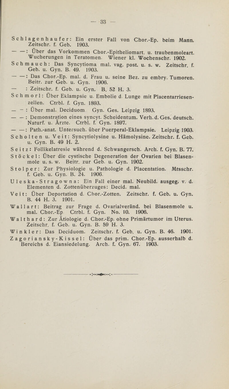 Schlagenhaufer: Ein erster Fall von Chor.-Ep. beim Mann. Zeitschr. f. Geb. 1903. : Über das Vorkommen Chor.-Epitheliomart. u. traubenmoleart. Wucherungen in Teratomen. Wiener kl. Wochenschr. 1902. Schmauch: Das Syncytioma mal. vag. post. u. s. w. Zeitschr. f. Geb. u. Gyn. B. 49. 1903. : Das Chor.-Ep. mal. d. Frau u. seine Bez. zu embry. Tumoren. Beitr. zur Geb. u. Gyn. 1906. — : Zeitschr. f. Geb. u. Gyn. B. 52 H. 3. S c h m o r 1: Über Eklampsie u. Embolie d. Lunge mit Placentarriesen- zellen. Ctrbl. f. Gyn. 1893. — — : Über mal. Deciduom Gyn. Ges. Leipzig 1893. — — : Demonstration eines syncyt. Scheidentum. Verh.d. Ges. deutsch. Naturf. u. Ärzte. Ctrbl. f. Gyn. 1897. — —: Path.-anat. Untersuch, über Puerperal-Eklampsie. Leipzig 1903. Schölten u. Veit: Syncytiolysine u. Hämolysine. Zeitschr. f. Geb. u. Gyn. B. 49 H. 2. S e i t z : Follikelatresie während d. Schwangersch. Arch. f. Gyn. B. 77. Stöckel: Über die cystische Degeneration der Ovarien bei Blasen¬ mole u. s. w. Beitr. zur Geb. u. Gyn. 1902. Stolper: Zur Physiologie u. Pathologie d. Placentation. Mtsschr. f. Geb. u. Gyn. B. 24. 1906. U leska-Stragowna: Ein Fall einer mal. Neubild, ausgeg. v. d. Elementen d. Zottenüberzuges: Decid. mal. Veit: Über Deportation d. Cbor.-Zotten. Zeitschr. f. Geb. u. Gyn. B. 44 H. 3. 1901. Wallart: Beitrag zur Frage d. Ovarialveränd. bei Blasenmole u. mal. Chor.-Ep Ctrbl. f. Gyn. No. 10. 1906. W a 11 h a r d : Zur Ätiologie d. Chor.-Ep. ohne Primärtumor im Uterus. Zeitschr. f. Geb. u. Gyn. B. 59 H. 3. Winkler: Das Deciduom. Zeitschr. f. Geb. u. Gyn. B. 46. 1901. Zagoriansky-Kissel: Über das prim. Chor.-Ep. ausserhalb d. Bereichs d. Eiansiedelung. Arch. f. Gyn. 67. 1903.