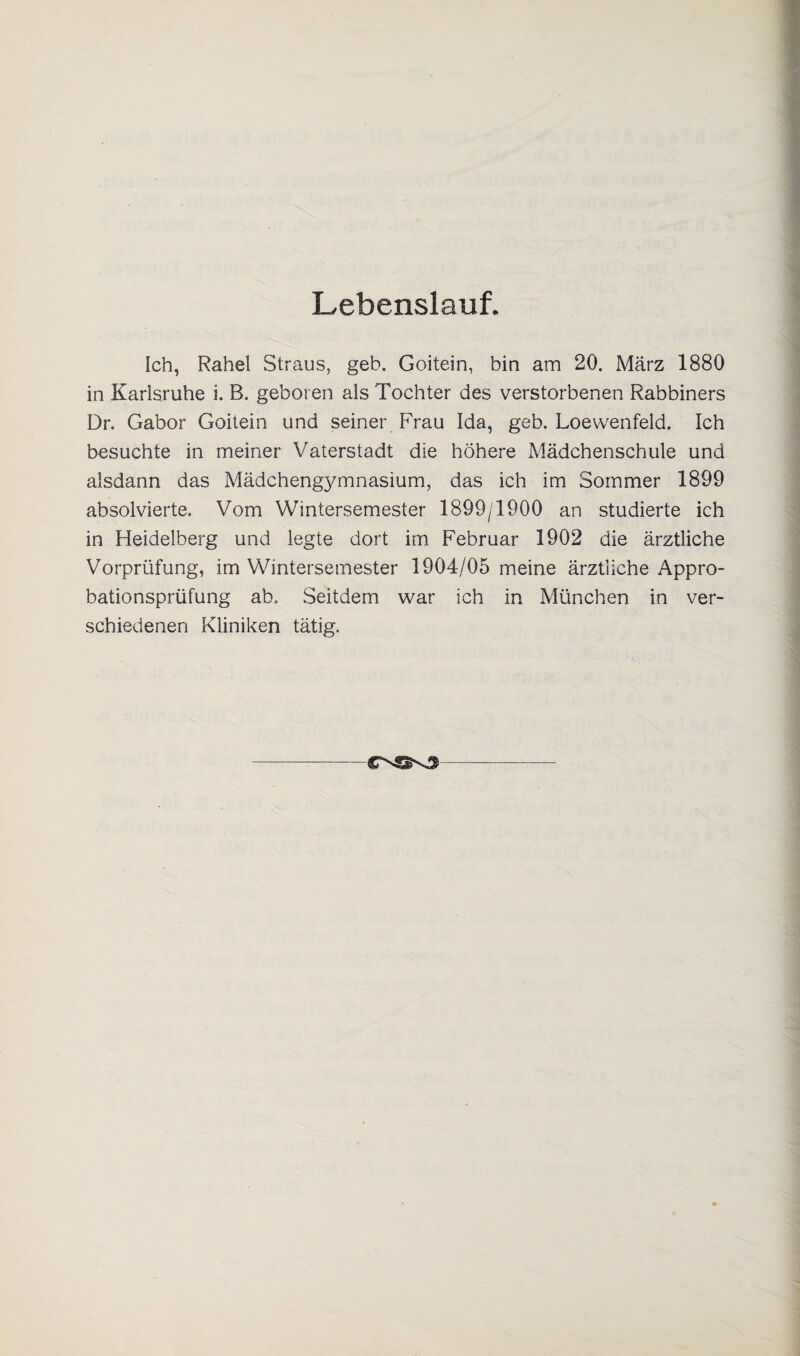 Lebenslauf. Ich, Rahel Straus, geb. Goitein, bin am 20. März 1880 in Karlsruhe i. B. geboren als Tochter des verstorbenen Rabbiners Dr. Gabor Goitein und seiner Frau Ida, geb. Loewenfeld. Ich besuchte in meiner Vaterstadt die höhere Mädchenschule und alsdann das Mädchengymnasium, das ich im Sommer 1899 absolvierte. Vom Wintersemester 1899/1900 an studierte ich in Heidelberg und legte dort im Februar 1902 die ärztliche Vorprüfung, im Wintersemester 1904/05 meine ärztliche Appro¬ bationsprüfung ab. Seitdem war ich in München in ver¬ schiedenen Kliniken tätig.