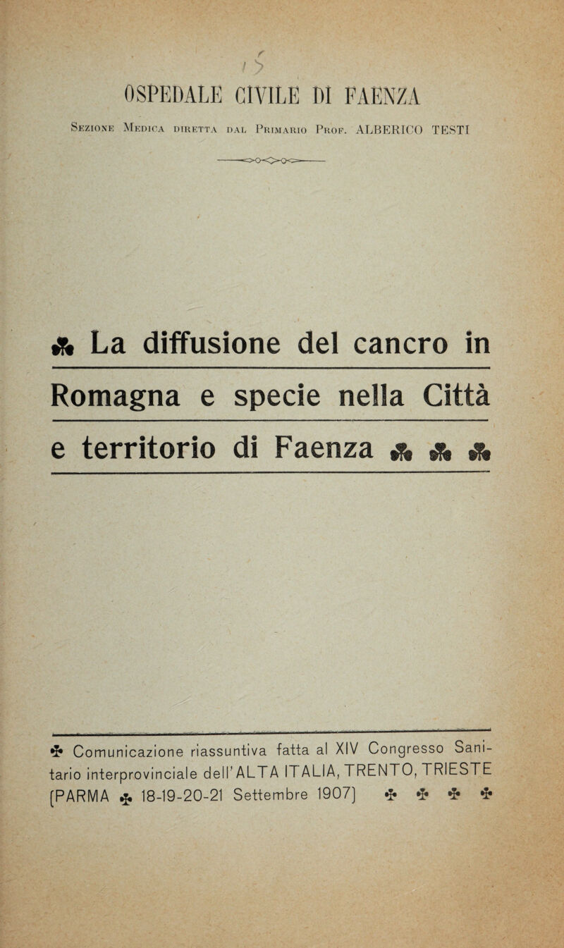 r ! > OSPEDALE CIVILE DI FAENZA Sezione Medica diretta dal Primario Prof. ALBERICO TESTI & La diffusione del cancro in Romagna e specie nella Città t e territorio di Faenza & * & Comunicazione riassuntiva fatta al XIV Congresso Sani¬ tario interprovinciale dell’ALTA IT ALIA, TRENTO, TRIESTE (PARMA * 18-19-20-21 Settembre 1907] * * * *