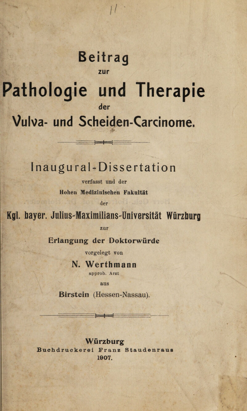 Beitrag zur Pathologie und Therapie der Vulva- und Scheiden-Carcinome. 4- I na ugural-Dissertation verfasst und der Hohen Medizinischen Faknltät der Kgl. bayer. Julius-Maximilians-Dniversität Würzburg zur Erlangung der Doktorwürde vorgelegt von N. Werthmann approb. Arzt aus Birstein (Hessen-Nassau). Würzburg Buchdruckerei Franz Staudenraus 1907.