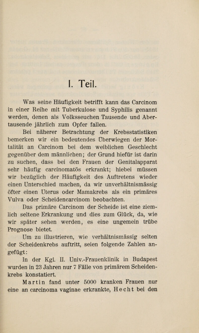 I. Teil. Was seine Häufigkeit betrifft kann das Carcinom in einer Reihe mit Tuberkulose und Syphilis genannt werden, denen als Volksseuchen Tausende und Aber¬ tausende jährlich zum Opfer fallen. Bei näherer Betrachtung der Krebsstatistiken bemerken wir ein bedeutendes Uberwiegen der Mor¬ talität an Carcinom bei dem weiblichen Geschlecht gegenüber dem männlichen; der Grund hiefür ist darin zu suchen, dass bei den Frauen der Genitalapparat sehr häufig carcinomatös erkrankt; hiebei müssen wir bezüglich der Häufigkeit des Auftretens wieder einen Unterschied machen, da wir unverhältnismässig öfter einen Uterus oder Mamakrebs als ein primäres Vulva oder Scheidencarcinom beobachten. Das primäre Carcinom der Scheide ist eine ziem¬ lich seltene Erkrankung und dies zum Glück, da, wie wir später sehen werden, es eine ungemein trübe Prognose bietet. Um zu illustrieren, wie verhältnismässig selten der Scheidenkrebs auftritt, seien folgende Zahlen an- gef ügt : In der Kgl. II. Univ.-Frauenklinik in Budapest wurden in 23 Jahren nur 7 Fälle von primärem Scheiden¬ krebs konstatiert. Martin fand unter 5000 kranken Frauen nur eine an carcinoma vaginae erkrankte, Hecht bei den