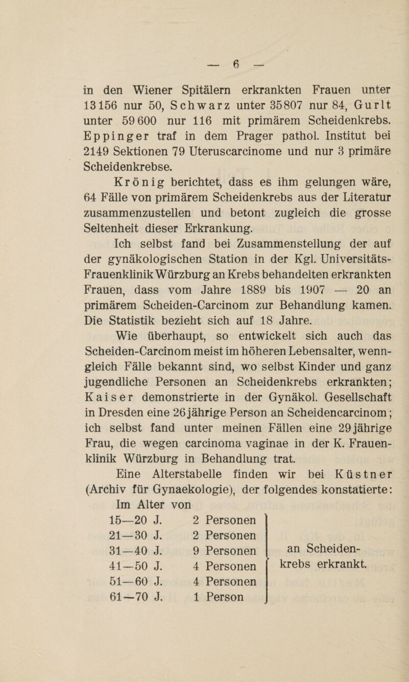 in den Wiener Spitälern erkrankten Frauen unter 13156 nur 50, Schwarz unter 35807 nur 84, Gurlt unter 59 600 nur 116 mit primärem Scheidenkrebs. Eppinger traf in dem Prager pathol. Institut bei 2149 Sektionen 79 Uteruscarcinome und nur 3 primäre Scheidenkrebse. Krönig berichtet, dass es ihm gelungen wäre, 64 Fälle von primärem Scheidenkrebs aus der Literatur zusammenzustellen und betont zugleich die grosse Seltenheit dieser Erkrankung. Ich selbst fand bei Zusammenstellung der auf der gynäkologischen Station in der Kgl. Universitäts- Frauenklinik Würzburg an Krebs behandelten erkrankten Frauen, dass vom Jahre 1889 bis 1907 — 20 an primärem Scheiden-Carcinom zur Behandlung kamen. Die Statistik bezieht sich auf 18 Jahre. Wie überhaupt, so entwickelt sich auch das Scheiden-Carcinom meist im höheren Lebensalter, wenn¬ gleich Fälle bekannt sind, wo selbst Kinder und ganz jugendliche Personen an Scheidenkrebs erkrankten; Kaiser demonstrierte in der Gynäkol. Gesellschaft in Dresden eine 26 jährige Person an Scheidencarcinom; ich selbst fand unter meinen Fällen eine 29 jährige Frau, die wegen carcinoma vaginae in der K. Frauen¬ klinik Würzburg in Behandlung trat. Eine Alterstabelle finden wir bei Küstner (Archiv für Gynaekologie), der folgendes konstatierte: Im Alter von 15—20 J. 21—30 J. 31-40 J. 41—50 J. 51—60 J. 61—70 J. 2 Personen 2 Personen 9 Personen 4 Personen 4 Personen 1 Person an Scheiden¬ krebs erkrankt.