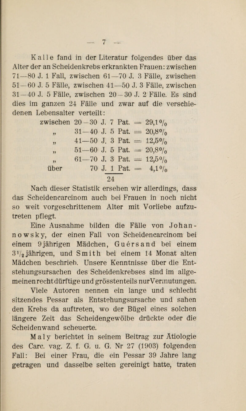 Kalle fand in der Literatur folgendes über das Alter der an Scheidenkrebs erkrankten Frauen: zwischen 7 t—80 J. 1 Fall, zwischen 61—70 J. 3 Fälle, zwischen 51 — 60 J. 5 Fälle, zwischen 41—50 J. 3 Fälle, zwischen 31 — 40 J. 5 Fälle, zwischen 20 — 30 J. 2 Fälle. Es sind dies im ganzen 24 Fälle und zwar auf die verschie¬ denen Lebensalter verteilt: zwischen 20- -30 J. 7 Pat. = 29,1% }) 31- -40 J. 5 Pat. — 20,8 o/o » 41- -50 J. 3 Pat. = 12,5% fi 51- -60 J. 5 Pat. = 20,8% ff 61- -70 J. 3 Pat. —- 12,5% über 70 J. 1 Pat. = 4,1% 24 Nach dieser Statistik ersehen wir allerdings, dass das Scheidencarcinom auch bei Frauen in noch nicht so weit vorgeschrittenem Alter mit Vorliebe aufzu¬ treten pflegt. Eine Ausnahme bilden die Fälle von Johan¬ no w s k y, der einen Fall von Scheidencarcinom bei einem 9jährigen Mädchen, Guersand bei einem 3V2jährigen, und Smith bei einem 14 Monat alten Mädchen beschrieb. Unsere Kenntnisse über die Ent¬ stehungsursachen des Scheidenkrebses sind im allge¬ meinenrecht dürftige und grösstenteils nurVermutungen. Viele Autoren nennen ein lange und schlecht sitzendes Pessar als Entstehungsursache und sahen den Krebs da auftreten, wo der Bügel eines solchen längere Zeit das Scheidengewölbe drückte oder die Scheidenwand scheuerte. M a 1 y berichtet in seinem Beitrag zur Ätiologie des Care. vag. Z. f. G. u. G. Nr 27 (1903) folgenden Fall: Bei einer Frau, die ein Pessar 39 Jahre lang getragen und dasselbe selten gereinigt hatte, traten