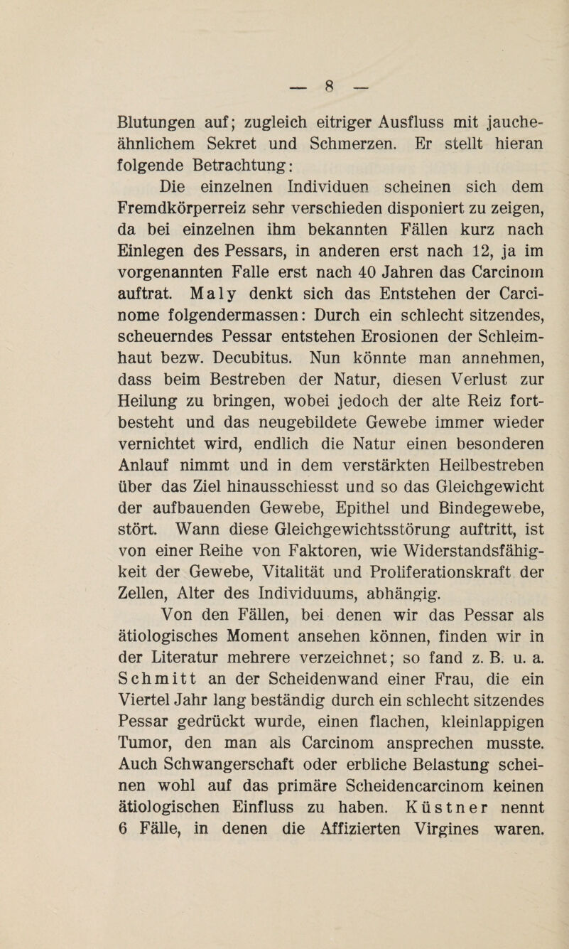 Blutungen auf; zugleich eitriger Ausfluss mit jauche¬ ähnlichem Sekret und Schmerzen. Er stellt hieran folgende Betrachtung: Die einzelnen Individuen scheinen sich dem Fremdkörperreiz sehr verschieden disponiert zu zeigen, da bei einzelnen ihm bekannten Fällen kurz nach Einlegen des Pessars, in anderen erst nach 12, ja im vorgenannten Falle erst nach 40 Jahren das Carcinoin auftrat. Maly denkt sich das Entstehen der Carci- nome folgendermassen: Durch ein schlecht sitzendes, scheuerndes Pessar entstehen Erosionen der Schleim¬ haut bezw. Decubitus. Nun könnte man annehmen, dass beim Bestreben der Natur, diesen Verlust zur Heilung zu bringen, wobei jedoch der alte Reiz fort¬ besteht und das neugebildete Gewebe immer wieder vernichtet wird, endlich die Natur einen besonderen Anlauf nimmt und in dem verstärkten Heilbestreben über das Ziel hinausschiesst und so das Gleichgewicht der aufbauenden Gewebe, Epithel und Bindegewebe, stört. Wann diese Gleichgewichtsstörung auftritt, ist von einer Reihe von Faktoren, wie Widerstandsfähig¬ keit der Gewebe, Vitalität und Proliferationskraft der Zellen, Alter des Individuums, abhängig. Von den Fällen, bei denen wir das Pessar als ätiologisches Moment ansehen können, finden wir in der Literatur mehrere verzeichnet; so fand z. B. u. a. Schmitt an der Scheidenwand einer Frau, die ein Viertel Jahr lang beständig durch ein schlecht sitzendes Pessar gedrückt wurde, einen flachen, kleinlappigen Tumor, den man als Carcinom ansprechen musste. Auch Schwangerschaft oder erbliche Belastung schei¬ nen wohl auf das primäre Scheidencarcinom keinen ätiologischen Einfluss zu haben. Küstner nennt 6 Fälle, in denen die Affizierten Virgines waren.