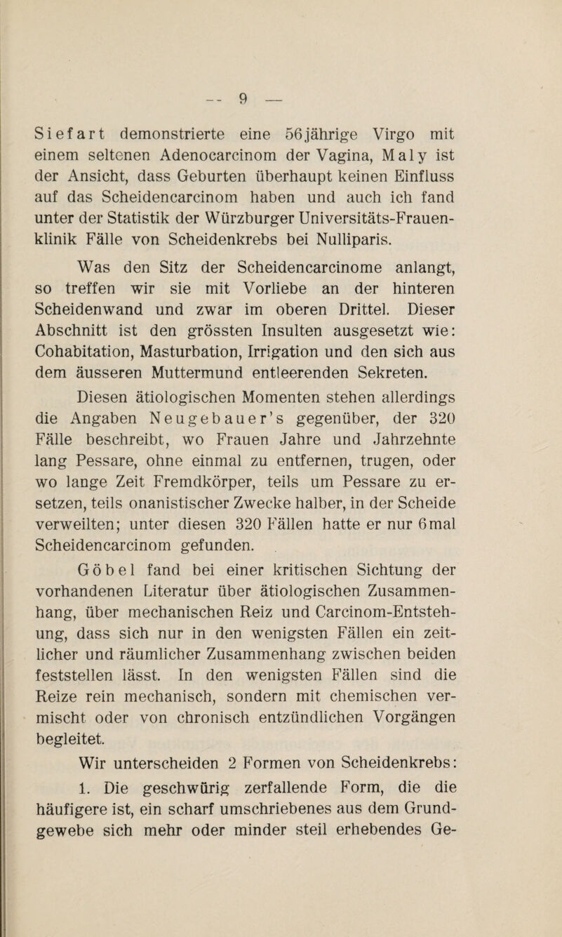 Siefart demonstrierte eine 56jährige Virgo mit einem seltenen Adenocarcinom der Vagina, Maly ist der Ansicht, dass Geburten überhaupt keinen Einfluss auf das Scheidencarcinom haben und auch ich fand unter der Statistik der Würzburger Universitäts-Frauen¬ klinik Fälle von Scheidenkrebs bei Nulliparis. Was den Sitz der Scheidencarcinome anlangt, so treffen wir sie mit Vorliebe an der hinteren Scheidenwand und zwar im oberen Drittel. Dieser Abschnitt ist den grössten Insulten ausgesetzt wie: Cohabitation, Masturbation, Irrigation und den sich aus dem äusseren Muttermund entleerenden Sekreten. Diesen ätiologischen Momenten stehen allerdings die Angaben Neugebauer’s gegenüber, der 320 Fälle beschreibt, wo Frauen Jahre und Jahrzehnte lang Pessare, ohne einmal zu entfernen, trugen, oder wo lange Zeit Fremdkörper, teils um Pessare zu er¬ setzen, teils onanistischer Zwecke halber, in der Scheide verweilten; unter diesen 320 Fällen hatte er nur 6mal Scheidencarcinom gefunden. G ö b e 1 fand bei einer kritischen Sichtung der vorhandenen Literatur über ätiologischen Zusammen¬ hang, über mechanischen Reiz und Carcinom-Entsteh- ung, dass sich nur in den wenigsten Fällen ein zeit¬ licher und räumlicher Zusammenhang zwischen beiden feststellen lässt. In den wenigsten Fällen sind die Reize rein mechanisch, sondern mit chemischen ver¬ mischt oder von chronisch entzündlichen Vorgängen begleitet. Wir unterscheiden 2 Formen von Scheidenkrebs: 1. Die geschwürig zerfallende Form, die die häufigere ist, ein scharf umschriebenes aus dem Grund¬ gewebe sich mehr oder minder steil erhebendes Ge-