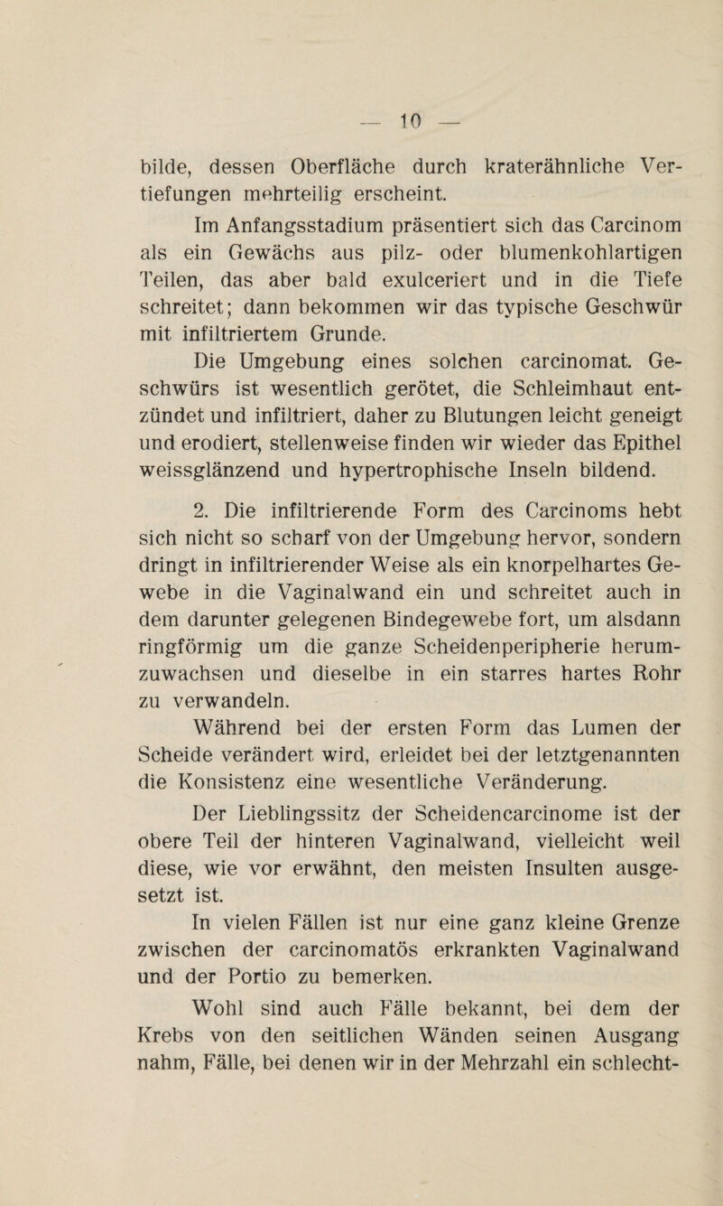 bilde, dessen Oberfläche durch kraterähnliche Ver¬ tiefungen mehrteilig erscheint. Im Anfangsstadium präsentiert sich das Carcinom als ein Gewächs aus pilz- oder blumenkohlartigen Teilen, das aber bald exulceriert und in die Tiefe schreitet; dann bekommen wir das typische Geschwür mit infiltriertem Grunde. Die Umgebung eines solchen carcinomat. Ge¬ schwürs ist wesentlich gerötet, die Schleimhaut ent¬ zündet und infiltriert, daher zu Blutungen leicht geneigt und erodiert, stellenweise finden wir wieder das Epithel weissglänzend und hypertrophische Inseln bildend. 2. Die infiltrierende Form des Carcinoms hebt sich nicht so scharf von der Umgebung hervor, sondern dringt in infiltrierender Weise als ein knorpelhartes Ge¬ webe in die Vaginalwand ein und schreitet auch in dem darunter gelegenen Bindegewebe fort, um alsdann ringförmig um die ganze Scheidenperipherie herum¬ zuwachsen und dieselbe in ein starres hartes Rohr zu verwandeln. Während bei der ersten Form das Lumen der Scheide verändert wird, erleidet bei der letztgenannten die Konsistenz eine wesentliche Veränderung. Der Lieblingssitz der Scheidencarcinome ist der obere Teil der hinteren Vaginalwand, vielleicht weil diese, wie vor erwähnt, den meisten Insulten ausge¬ setzt ist. In vielen Fällen ist nur eine ganz kleine Grenze zwischen der carcinomatös erkrankten Vaginalwand und der Portio zu bemerken. Wohl sind auch Fälle bekannt, bei dem der Krebs von den seitlichen Wänden seinen Ausgang nahm, Fälle, bei denen wir in der Mehrzahl ein schlecht-