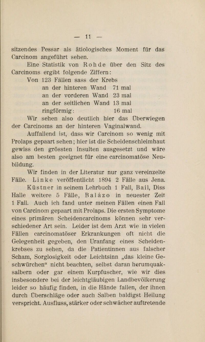 sitzendes Pessar als ätiologisches Moment für das Carcinom angeführt sehen. Eine Statistik von Roh de über den Sitz des Carcinoms ergibt folgende Ziffern: Von 123 Fällen sass der Krebs an der hinteren Wand 71 mal an der vorderen Wand 23 mal an der seitlichen Wand 13 mal ringförmig: 16 mal Wir sehen also deutlich hier das Uberwiegen der Carcinoms an der hinteren Vaginalwand. Auffallend ist, dass wir Carcinom so wenig mit Prolaps gepaart sehen; hier ist die Scheidenschleimhaut gewiss den grössten Insulten ausgesetzt und wäre also am besten geeignet für eine carcinomatöse Neu¬ bildung. Wir finden in der Literatur nur ganz vereinzelte Fälle. Linke veröffentlicht 1894 2 Fälle aus Jena. Küstner in seinem Lehrbuch 1 Fall, Bail, Diss Halle weitere 5 Fälle, Baläzo in neuester Zeit 1 Fall. Auch ich fand unter meinen Fällen einen Fall von Carcinom gepaart mit Prolaps. Die ersten Symptome eines primären Scheidencarcinoms können sehr ver¬ schiedener Art sein. Leider ist dem Arzt wie in vielen Fällen carcinomatöser Erkrankungen oft nicht die Gelegenheit gegeben, den Uranfang eines Scheiden¬ krebses zu sehen, da die Patientinnen aus falscher Scham, Sorglosigkeit oder Leichtsinn „das kleine Ge- schwürchen“ nicht beachten, selbst daran herumquak- salbern oder gar einem Kurpfuscher, wie wir dies insbesondere bei der leichtgläubigen Landbevölkerung leider so häufig finden, in die Hände fallen, der ihnen durch Überschläge oder auch Salben baldigst Heilung verspricht. Ausfluss, stärker oder schwächer auftretende