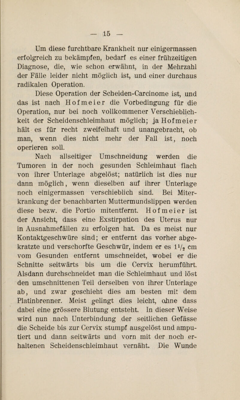 Um diese furchtbare Krankheit nur einigermassen erfolgreich zu bekämpfen, bedarf es einer frühzeitigen Diagnose, die, wie schon erwähnt, in der Mehrzahl der Fälle leider nicht möglich ist, und einer durchaus radikalen Operation. Diese Operation der Scheiden-Carcinome ist, und das ist nach Hofmeier die Vorbedingung für die Operation, nur bei noch vollkommener Verschieblich¬ keit der Scheidenschleimhaut möglich; ja Hofmeier hält es für recht zweifelhaft und unangebracht, ob man, wenn dies nicht mehr der Fall ist, noch operieren soll. Nach allseitiger Umschneidung werden die Tumoren in der noch gesunden Schleimhaut flach von ihrer Unterlage abgelöst; natürlich ist dies nur dann möglich, wenn dieselben auf ihrer Unterlage noch einigermassen verschieblich sind. Bei Miter¬ krankung der benachbarten Muttermundslippen werden diese bezw. die Portio mitentfernt. Hofmeier ist der Ansicht, dass eine Exstirpation des Uterus nur in Ausnahmefällen zu erfolgen hat. Da es meist nur Kontaktgeschwüre sind; er entfernt das vorher abge¬ kratzte und verschorfte Geschwür, indem er es li/2 cm vom Gesunden entfernt umschneidet, wobei er die Schnitte seitwärts bis um die Cervix herumführt. Alsdann durchschneidet man die Schleimhaut und löst den umschnittenen Teil derselben von ihrer Unterlage ab, und zwar geschieht dies am besten mit dem Platinbrenner. Meist gelingt dies leicht, oJme dass dabei eine grössere Blutung entsteht. In dieser Weise wird nun nach Unterbindung der seitlichen Gefässe die Scheide bis zur Cervix stumpf ausgelöst und ampu¬ tiert und dann seitwärts und vorn mit der noch er¬ haltenen Scheidenschleimhaut vernäht. Die Wunde