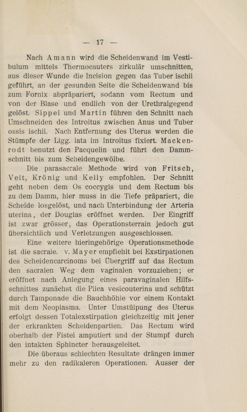 Nach Amann wird die Scheiden wand im Vesti- bulum mittels Thermocauters zirkulär Umschnitten, aus dieser Wunde die Incision gegen das Tuber ischii geführt, an der gesunden Seite die Scheidenwand bis zum Fornix abpräpariert, sodann vom Rectum und von der Blase und endlich von der Urethralgegend gelöst. Sippel und Martin führen den Schnitt nach Umschneiden des Introitus zwischen Anus und Tuber ossis ischii. Nach Entfernung des Uterus werden die Stümpfe der Ligg. lata im Introitus fixiert. Macken¬ rodt benutzt den Pacquelin und führt den Damm¬ schnitt bis zum Scheidengewölbe. Die parasacrale Methode wird von Fritsch, Veit, Krönig und Kelly empfohlen. Der Schnitt geht neben dem Os coccygis und dem Rectum bis zu dem Damm, hier muss in die Tiefe präpariert, die Scheide losgelöst, und nach Unterbindung der Arteria uterina, der Douglas eröffnet werden. Der Eingriff ist zwar grösser, das Operationsterrain jedoch gut übersichtlich und Verletzungen ausgeschlossen. Eine weitere hieringehörige Operationsmethode ist die sacrale. v. Mayer empfiehlt bei Exstirpationen des Scheidencarcinoms bei Übergriff auf das Rectum den sacralen Weg dem vaginalen vorzuziehen; er eröffnet nach Anlegung eines paravaginalen Hilfs¬ schnittes zunächst die Piica vesicouterina und schützt durch Tamponade die Bauchhöhle vor einem Kontakt mit dem Neopiasma. Unter Umstülpung des Uterus erfolgt dessen Totalexstirpation gleichzeitig mit jener der erkrankten Scheidenpartien. Das Rectum wird oberhalb der Fistel amputiert und der Stumpf durch den intakten Sphincter herausgeleitet. Die überaus schlechten Resultate drängen immer mehr zu den radikaleren Operationen. Ausser der