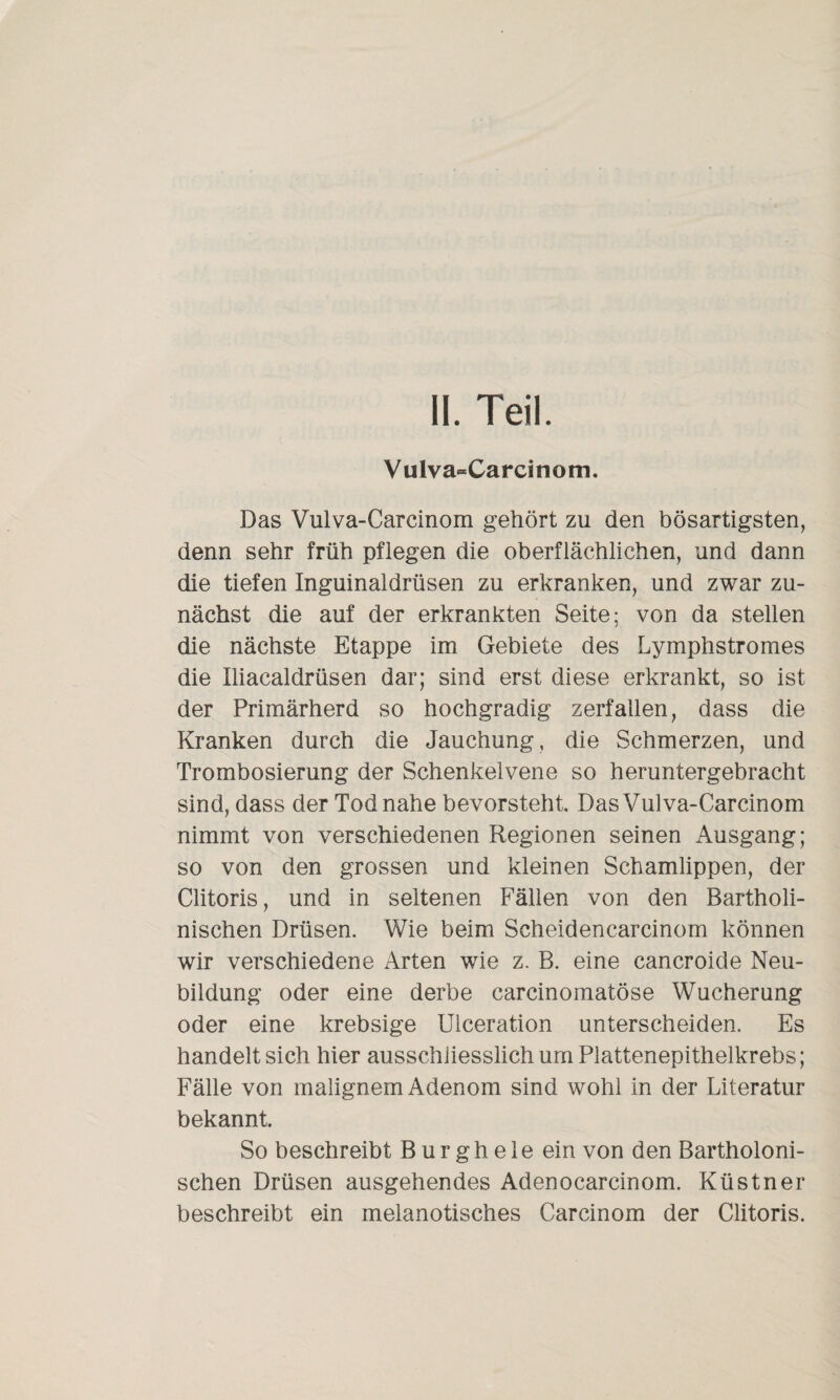 II. Teil. Vulva-Carcinom. Das Vulva-Carcinom gehört zu den bösartigsten, denn sehr früh pflegen die oberflächlichen, und dann die tiefen Inguinaldrüsen zu erkranken, und zwar zu¬ nächst die auf der erkrankten Seite; von da stellen die nächste Etappe im Gebiete des Lymphstromes die Iliacaldrüsen dar; sind erst diese erkrankt, so ist der Primärherd so hochgradig zerfallen, dass die Kranken durch die Jauchung, die Schmerzen, und Trombosierung der Schenkelvene so heruntergebracht sind, dass der Tod nahe bevorsteht Das Vulva-Carcinom nimmt von verschiedenen Regionen seinen Ausgang; so von den grossen und kleinen Schamlippen, der Clitoris, und in seltenen Fällen von den Bartholi- nischen Drüsen. Wie beim Scheidencarcinom können wir verschiedene Arten wie z. B. eine cancroide Neu¬ bildung oder eine derbe carcinomatöse Wucherung oder eine krebsige Ulceration unterscheiden. Es handelt sich hier ausschliesslich um Plattenepithelkrebs; Fälle von malignem Adenom sind wohl in der Literatur bekannt. So beschreibt B ur gh ele ein von den Bartholoni- schen Drüsen ausgehendes Adenocarcinom. Küstner beschreibt ein melanotisches Carcinom der Clitoris.