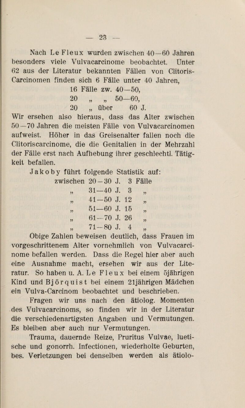 Nach Le Fleux wurden zwischen 40—60 Jahren besonders viele Vulvacarcinome beobachtet. Unter 62 aus der Literatur bekannten Fällen von Clitoris- Carcinomen finden sich 6 Fälle unter 40 Jahren, 16 Fälle zw. 40—50, 20 „ „ 50—60, 20 „ über 60 J. Wir ersehen also hieraus, dass das Alter zwischen 50—70 Jahren die meisten Fälle von Vulvacarcinomen aufweist. Höher in das Greisenalter fallen noch die Clitoriscarcinome, die die Genitalien in der Mehrzahl der Fälle erst nach Aufhebung ihrer geschlechtl. Tätig¬ keit befallen. Jakoby führt folgende Statistik auf: zwischen 20 — 30 J. 3 Fälle „ 31—40 J. 3 „ „ 41—50 J. 12 „ „ 51—60 J. 15 „ „ 61—70 J. 26 „ „ 71-80 J. 4 „ Obige Zahlen beweisen deutlich, dass Frauen im vorgeschrittenem Alter vornehmlich von Vulvacarci¬ nome befallen werden. Dass die Regel hier aber auch eine Ausnahme macht, ersehen wir aus der Lite¬ ratur. So haben u. A. L e Fleux bei einem 5jährigen Kind undBjörquist bei einem 21jährigen Mädchen ein Vulva-Carcinom beobachtet und beschrieben. Fragen wir uns nach den ätiolog. Momenten des Vulvacarcinoms, so finden wir in der Literatur die verschiedenartigsten Angaben und Vermutungen. Es bleiben aber auch nur Vermutungen. Trauma, dauernde Reize, Pruritus Vulvae, lueti¬ sche und gonorrh. Infectionen, wiederholte Geburten, bes. Verletzungen bei denselben werden als ätiolo-