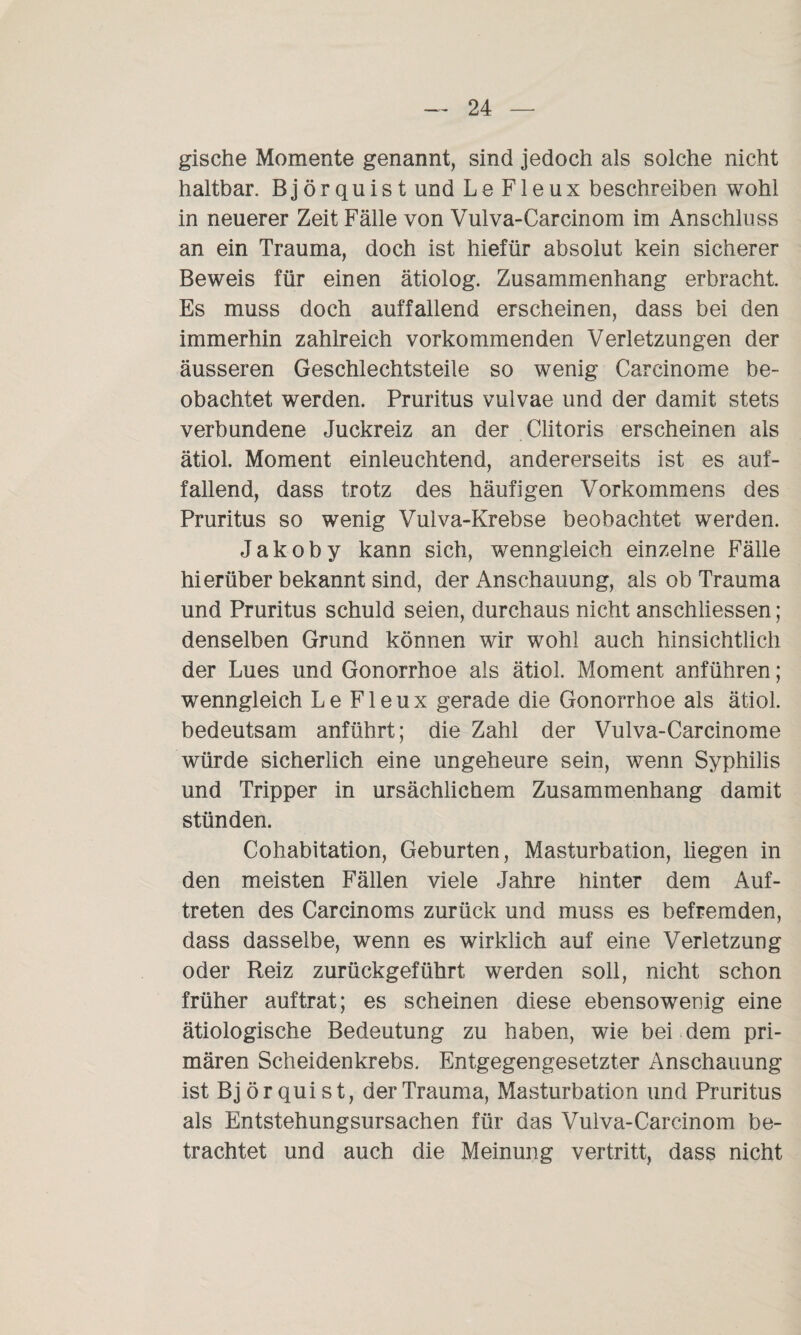 gische Momente genannt, sind jedoch als solche nicht haltbar. Björquistund LeFleux beschreiben wohl in neuerer Zeit Fälle von Vulva-Carcinom im Anschluss an ein Trauma, doch ist hiefür absolut kein sicherer Beweis für einen ätiolog. Zusammenhang erbracht. Es muss doch auffallend erscheinen, dass bei den immerhin zahlreich vorkommenden Verletzungen der äusseren Geschlechtsteile so wenig Carcinome be¬ obachtet werden. Pruritus vulvae und der damit stets verbundene Juckreiz an der Clitoris erscheinen als ätiol. Moment einleuchtend, andererseits ist es auf¬ fallend, dass trotz des häufigen Vorkommens des Pruritus so wenig Vulva-Krebse beobachtet werden. Jakoby kann sich, wenngleich einzelne Fälle hierüber bekannt sind, der Anschauung, als ob Trauma und Pruritus schuld seien, durchaus nicht anschliessen; denselben Grund können wir wohl auch hinsichtlich der Lues und Gonorrhoe als ätiol. Moment anführen; wenngleich LeFleux gerade die Gonorrhoe als ätiol. bedeutsam anführt; die Zahl der Vulva-Carcinome würde sicherlich eine ungeheure sein, wenn Syphilis und Tripper in ursächlichem Zusammenhang damit stünden. Cohabitation, Geburten, Masturbation, liegen in den meisten Fällen viele Jahre hinter dem Auf¬ treten des Carcinoms zurück und muss es befremden, dass dasselbe, wenn es wirklich auf eine Verletzung oder Reiz zurückgeführt werden soll, nicht schon früher auftrat; es scheinen diese ebensowenig eine ätiologische Bedeutung zu haben, wie bei dem pri¬ mären Scheidenkrebs. Entgegengesetzter Anschauung ist Björquist, der Trauma, Masturbation und Pruritus als Entstehungsursachen für das Vulva-Carcinom be¬ trachtet und auch die Meinung vertritt, dass nicht