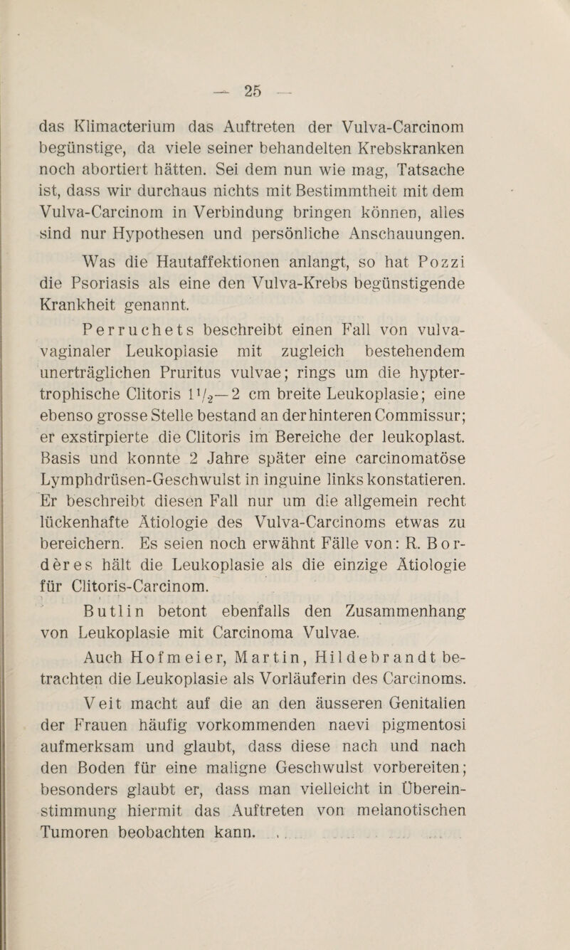 das Klimacterium das Auftreten der Vulva-Carcinom begünstige, da viele seiner behandelten Krebskranken noch abortiert hätten. Sei dem nun wie mag, Tatsache ist, dass wir durchaus nichts mit Bestimmtheit mit dem Vulva-Carcinom in Verbindung bringen können, alles sind nur Hypothesen und persönliche Anschauungen. Was die Hautaffektionen anlangt, so hat Pozzi die Psoriasis als eine den Vulva-Krebs begünstigende Krankheit genannt, Perruchets beschreibt einen Fall von vulva¬ vaginaler Leukopiasie mit zugleich bestehendem unerträglichen Pruritus vulvae; rings um die hypter- trophische Clitoris 11/2— 2 cm breite Leukopiasie; eine ebenso grosse Stelle bestand an der hinteren Commissur; er exstirpierte die Clitoris im Bereiche der leukoplast. Basis und konnte 2 Jahre später eine carcinomatöse Lymphdrüsen-Geschwulst in inguine links konstatieren. Er beschreibt diesen Fall nur um die allgemein recht lückenhafte Ätiologie des Vulva-Carcinoms etwas zu bereichern. Es seien noch erwähnt Fälle von: R. BOr¬ der es hält die Leukopiasie als die einzige Ätiologie für Clitoris-Carcinom. Butlin betont ebenfalls den Zusammenhang von Leukopiasie mit Carcinoma Vulvae. Auch Hofmeier, Martin, Hildebrandt be¬ trachten die Leukopiasie als Vorläuferin des Carcinoms. Veit macht auf die an den äusseren Genitalien der Frauen häufig vorkommenden naevi pigmentosi aufmerksam und glaubt, dass diese nach und nach den Boden für eine maligne Geschwulst vorbereiten; besonders glaubt er, dass man vielleicht in Überein¬ stimmung hiermit das Auftreten von melanotischen Tumoren beobachten kann... . .