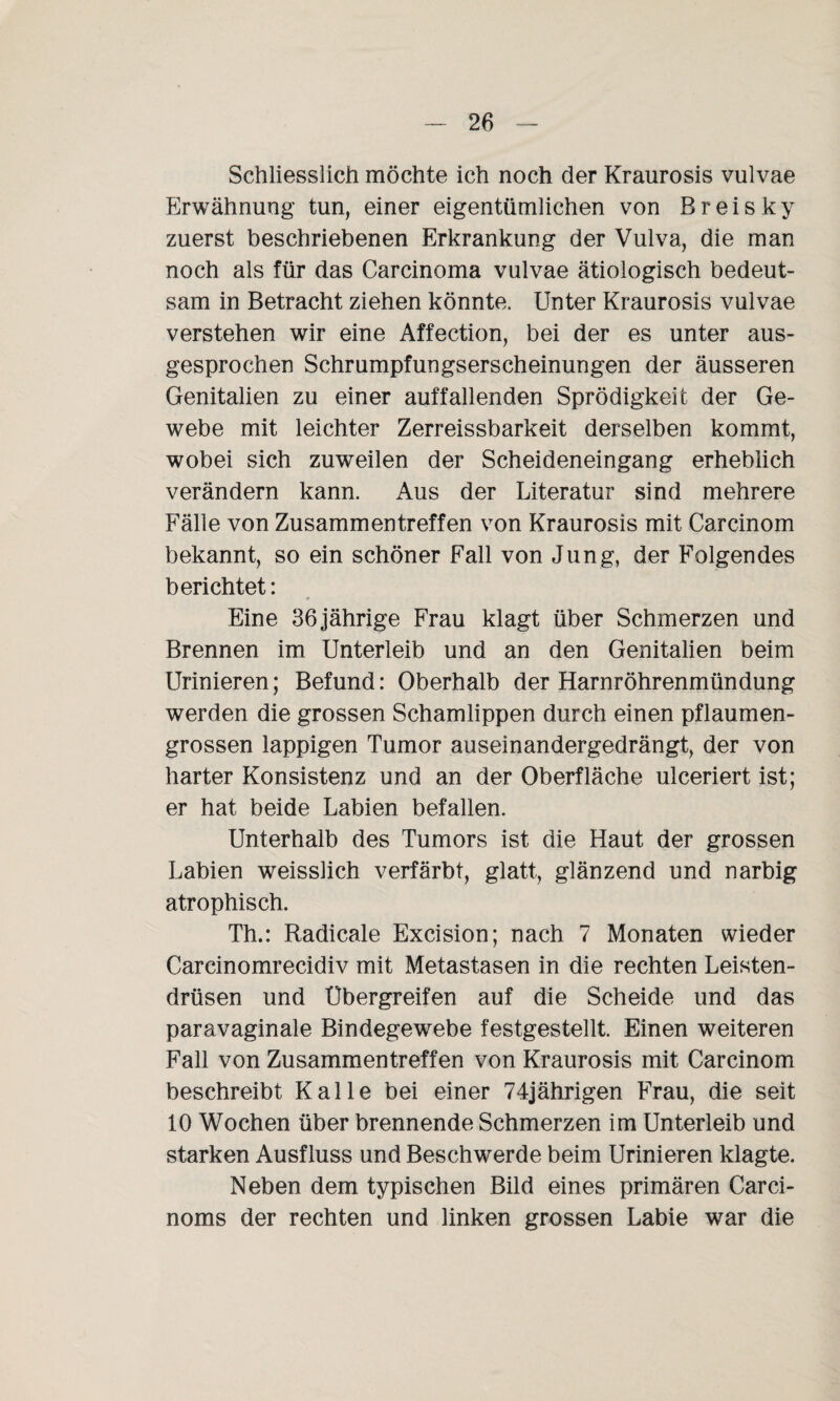 Schliesslich möchte ich noch der Kraurosis vulvae Erwähnung tun, einer eigentümlichen von Breis ky zuerst beschriebenen Erkrankung der Vulva, die man noch als für das Carcinoma vulvae ätiologisch bedeut¬ sam in Betracht ziehen könnte. Unter Kraurosis vulvae verstehen wir eine Affection, bei der es unter aus¬ gesprochen Schrumpfungserscheinungen der äusseren Genitalien zu einer auffallenden Sprödigkeit der Ge¬ webe mit leichter Zerreissbarkeit derselben kommt, wobei sich zuweilen der Scheideneingang erheblich verändern kann. Aus der Literatur sind mehrere Fälle von Zusammentreffen von Kraurosis mit Carcinom bekannt, so ein schöner Fall von Jung, der Folgendes berichtet: Eine 36jährige Frau klagt über Schmerzen und Brennen im Unterleib und an den Genitalien beim Urinieren; Befund: Oberhalb der Harnröhrenmündung werden die grossen Schamlippen durch einen pflaumen¬ grossen lappigen Tumor auseinandergedrängt, der von harter Konsistenz und an der Oberfläche ulceriert ist; er hat beide Labien befallen. Unterhalb des Tumors ist die Haut der grossen Labien weisslich verfärbt, glatt, glänzend und narbig atrophisch. Th.: Radicale Excision; nach 7 Monaten wieder Carcinomrecidiv mit Metastasen in die rechten Leisten¬ drüsen und Ubergreifen auf die Scheide und das paravaginale Bindegewebe festgestellt. Einen weiteren Fall von Zusammentreffen von Kraurosis mit Carcinom beschreibt Kalle bei einer 74jährigen Frau, die seit 10 Wochen über brennende Schmerzen im Unterleib und starken Ausfluss und Beschwerde beim Urinieren klagte. Neben dem typischen Bild eines primären Carci- noms der rechten und linken grossen Labie war die